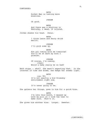 BETH
Rocket Man is testing more
missiles.
JORDAN
Oh good.
BETH
And there was a shooting in
Kentucky, 2 dead, 18 injured.
Jordan shakes his head. Jesus.
BETH
I think Lance and Harry drink
merlot.
JORDAN
I’ll pick some up.
BETH
Are you coming with me tomorrow?
You’ll be at work by noon I
promise.
JORDAN
Of course, I’m coming.
(then)
Would a baby really be so bad?
Beth stops -- what? She wasn’t expecting that. In the
interest of time and drama, she keeps her answer light.
BETH
(re: TV)
It’s not exactly a kid friendly
environment right now.
JORDAN
It’s never going to be.
She gathers her things, goes to him for a quick kiss.
BETH
I’m late this month, I messed up
with my pill so I took the test to
make sure. That’s it.
She gives him another kiss. Longer. Sweeter.
CONTINUED:
(CONTINUED)
8.
 