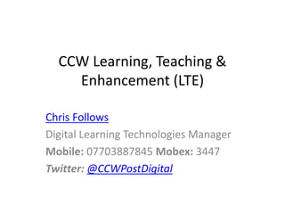 CCW Learning, Teaching &
Enhancement (LTE)
Chris Follows
Digital Learning Technologies Manager
Mobile: 07703887845 Mobex: 3447
Twitter: @CCWPostDigital
 