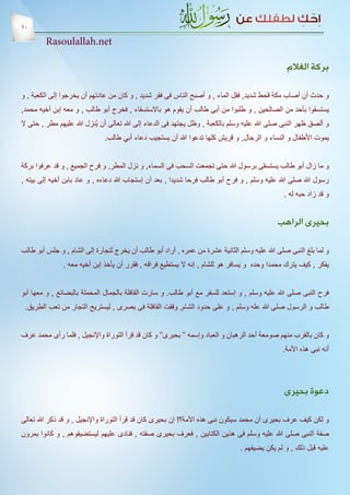 ‫01‬
         ‫‪Rasoulallah.net‬‬

                                                                                                 ‫بركة الغالم‬

‫و حدث أن أصاب مكة قحط شديد, فقل الماء , و أصبح الناس فى فقر شديد , و كان من عادتهم أن يخرجوا إلى الكعبة , و‬
‫يستسقوا بأحد من الصالحين , و طلبوا من أبى طالب أن يقوم هو باالستسقاء , فخرج أبو طالب , و معه إبن أخيه محمد,‬
‫و ألصق ظهر النبى صلى هللا عليه وسلم بالكعبة , وظل يجتهد فى الدعاء إلى هللا تعالى أن يُنزل هللا عليهم مطر , حتى ال‬
                              ‫يموت األطفال و النساء و الرجال, و قريش كلها تدعوا هللا أن يستجيب دعاء أبي طالب.‬


‫و ما زال أبو طالب يستسقى برسول هللا حتى تجمعت السحب فى السماء, و نزل المطر, و فرح الجميع , و قد عرفوا بركة‬
‫رسول هللا صلى هللا عليه وسلم , و فرح أبو طالب فرحا شديدا , بعد أن إستجاب هللا دعاءه , و عاد بابن أخيه إلى بيته ,‬
                                                                                                ‫و قد زاد حبه له .‬


                                                                                              ‫بحيرى الراهب‬

‫و لما بلغ النبى صلى هللا عليه وسلم الثانية عشرة من عمره , أراد أبو طالب أن يخرج لتجارة إلى الشام , و جلس أبو طالب‬
               ‫يفكر , كيف يترك محمدا وحده و يسافر هو للشام , إنه ال يستطيع فراقه , فقرر أن يأخذ إبن أخيه معه .‬


‫فرح النبى صلى هللا عليه وسلم , و إستعد للسفر مع أبو طالب. و سارت القافلة بالجمال المحملة بالبضائع , و معها أبو‬
 ‫طالب و الرسول صلى هللا عله وسلم , و على حدود الشام, وقفت القافلة فى بصرى , ليستريح التجار من تعب الطريق.‬


‫و كان بالقرب منهم صومعة أحد الرهبان و العباد وإسمه ‘‘ بحيرى‘‘ و كان قد قرأ التوراة واإلنجيل , فلما رأى محمد عرف‬
                                                                                                ‫أنه نبى هذه األمة.‬




                                                                                                ‫دعوة بحيرى‬

‫و لكن كيف عرف بحيرى أن محمد سيكون نبى هذه األمة؟! إن بحيرى كان قد قرأ التوراة واإلنجيل , و قد ذكر هللا تعالى‬
‫صفة النبى صلى هللا عليه وسلم فى هذين الكتابين , فعرف بحيرى صفته , فنادى عليهم ليستضيفوهم , و كانوا يمرون‬
                                                                                ‫عليه قبل ذلك , و لم يكن يضيفهم .‬
 