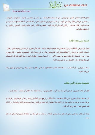 ‫11‬
          ‫‪Rasoulallah.net‬‬

‫فنادى قائال: يا معشر التجار من قريش , إنى قد صنعت لكم طعاما , و أحب أن تحضروا جميعا , صغيركم و كبيركم ,‬
‫و عبدكم و حرمكم , فقال رجل من القوم : و هللا يا بحيرى إن لك اليوم ألمرا , لقد كنا نمر بك فال تصنع بنا ما تريد أن‬
‫تصنعه اليوم , فقال: صدقت , و لكنى أحب أن أكرمكم اليوم , فأحضروا كلكم , الحر منكم والسيد , الصغير و الكبير , و‬
                                                                                                 ‫ال يتخلف منكم أحد.‬




                                                                                        ‫محمد نبى هذه األمة‬

‫فدخل كل من فى القافلة إال رسول هللا صلى هللا عليه وسلم فقد تركوه . فلما نظر بحيرى الراهب فى وجوه الناس , فقال :‬
‫يا معشر التجار من قريش , ال يختلف منكم أحد . فقام منهم رجل , و أتى برسول هللا , فأطعمهم و سقاهم . و كان بحيرى‬
‫يسأل رسول هللا صلى هللا عليه وسلم عن بعض األمور , و الرسول يجيبه , فعلم الراهب أن هذا الفتى فيه كل األوصاف‬
                                                                 ‫التى ذكرتها التوراة و اإلنجيل , و أنه نبى هذه األمة.‬


‫ثم تقدم بحيرى و سأل أبا طالب : ما مكانة هذا الغالم منك؟ فقال: هو ابنى . فقال : ما هو بابنك , وما ينبغى أن يكون والده‬
                                                                                                      ‫على قيد الحياة.‬




                                                                                 ‫نصيحة بحيرى ألبى طالب‬

     ‫فقال أبو طالب لبحيرى: هو إبن أخى وقد مات أبوه . فقال بحيرى : و ماذا فعلت أمه ؟ فقال أبو طالب : ماتت قريبا .‬


‫قال: صدقت ثم قال بحيرى ألبى طالب ناصحا : يا أبا طالب , إرجع بابن أخيك إلى بلده, و احذر عليه اليهود , فوهللا, لو‬
‫عرفوا منه ما عرفت ما تركوه حيا, إن البنك شأنا عظيما , لما نجده فى كتبنا , وما رويناه عن آبائنا وأجدادنا , و أنا لك‬
                                                                              ‫خير ناصح أمين , فأسرع به إلى بلده .‬


‫فبعث أبو طالب مع النبى صلى هللا عليه وسلم بعض غلمانه , و عادوا به إلى مكة , و حفظ هللا تعالى نبيه صلى هللا عليه‬
                                                                                                              ‫وسلم .‬
 