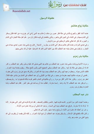 ‫3‬
         ‫‪Rasoulallah.net‬‬

                                               ‫طفولة الرسول‬

                                                                                            ‫حكاية زواج هاشم‬

‫عندما أشتد الفقر والجوع بالناس فى مكة فكر عمرو بن مناف ( هاشم جد النبي ) في أمر يفرج به عن أهله فكان يسافر‬
‫إلي الشام صيفا و في الشتاء إلي اليمن لكي يتاجر و يتأتي بالطعام إلي قومه فكان أول من علَّم أهل مكة التجارة إلي الشام‬
                                                 ‫و اليمن و قد ذكر هللا تعالي هاتين الرحلتين في سورة قريش ،‬
‫و في إحدي المرات وعندما كان هاشم مسافراً إلي الشام مر بيثرب _ المدينة _ فتزوج سلمي بنت عمرو إحدي سيدات بني‬
             ‫النجار و تركها وهي حامل بإبنه عبد المطلب لتلد بين أهلها الذين كانو قد اشترطوا عليه أن تلد سلمي بينهم‬


                                                                                               ‫حكاية بئر زمزم‬

‫و مرت األعوام,وولدت سلمى بنت عمرو عبد المطلب بن هاشم جد النبى صلى هللا عليه وسلم, وكبر عبد المطلب, و قدر‬
‫هللا له أن يعيش فى مكة بلد أبيه , وكان عبد المطلب يسقى الحجيج الذين يأتون للحج بمكة , ويقوم بخدمة بيت الحرام ,‬
‫فالتف الناس حوله , وجعلوه زعيما لهم. وكان عبد المطلب يحب بيت هللا الحرام , وكان قد سمع عن بئر زمزم التى حفرت‬
‫, فتمنى أن يعرف مكانها ليعيد حفرها من جديد. و فى ليلة من الليالى,رأى عبد المطلب فى المنام من ينادى عليه قائال:‬
‫احفر بئر زمزم . وتكرر هذا األمر أكثر من مرة , و رأى مكانها فى المنام. فأخبر قومه بذلك فاستهزئوا به , ولم يصدقوه‬
‫, و لم يكن عند عبد المطلب إال ولد واحد , إسمه حارث , فطلب منه أن يساعده فى حفر البئر , فقام عبد المطلب وابنه‬
                                                                                         ‫الحارث يحفران بئر زمزم .‬


                                                                                              ‫نذر عبد المطلب‬

‫وعندما أعيدت البئر مرة أخرى , قاسمه قومه فيها , فأحس بالظلم والضعف , فقد شاركه قومه فى البئر التى حفرها , ألنه‬
             ‫ال أوالد له إال حارث , فرفع عبد المطلب يديه إلى السماء , يدعوا هللا تعالى أن يرزقه عشرة من األوالد .‬
                                     ‫و نذر إن أعطاه هللا عشرة من األبناء أن يذبح واحدا منهم , تقربا إلى هللا تعالى .‬
‫و كان ذلك بالطبع قبل اإلسالم , ولم يكن يعرف عبد المطلب أن ذبح الولد الحرام , و لكنه كان يقصد أن يتقربب إلى هللا‬
                                                                                      ‫يذبح أغلى من عنده وهو ولده .‬
 
