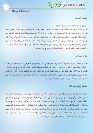 ‫4‬
         ‫‪Rasoulallah.net‬‬

                                                                                                ‫حكاية الذبيح‬

                                                                      ‫أتعرفون أن عبد هللا والد الرسول كان سيذبح ؟‬
‫لقد مرت سنوات على عبد المطلب, و قد إستجاب هللا دعاءه , و حقق رجاءه , فقد رزقه عشرة من األوالد , فأحس بنعمة‬
‫هللا , و فرح فرحا شديدا , فإن أوالده سيساعدونه , و يكونون له عونا , ألن العرب فىالجاهلية كانت القوة هى التى تسودهم‬
‫, فالقوى يأكل الضعيف , و لكن ظهر الحزن على وجه عبد المطلب , فقد تذكر نذره و وعده أن يذبح واحداً من أوالده‬
‫إن رزقه هللا عشرة من األوالد . و قرر عبد المطلب أن يضحى بأحد أوالده , كما وعد هللا بذلك , وفكر عبد المطلب من‬
‫يذبح من أوالده؟ ولكنه ترك األمر هلل , فأجرى قرعة بين أوالده , فكانت المفاجأة , لقد خرج سهم عبد هللا أصغر أوالده ,‬
                                         ‫و أحبهم إلى قلبه , فأعاد القرعة , و لكنها كانت كل مرة تخرج على عبد هللا.‬


                                                                                                 ‫فداء عبد اهلل‬

‫فظل عبد المطلب مهموما, ماذا يفعل ؟ لقد خرجت القرعة على أحب أوالده إليه و أصغرهم , إنه عبد هللا فاستشاره قومه‬
‫, فأشارت عليه كاهنه أن يفتدى ولده باإلبل , وعمل عبد المطلب بنصيحة الكاهنة , فكانت القرعة تخرج على عبد هللا ,‬
‫فكان يزيد عدد اإلبل , حتى بلغت مائة , و عندئذ وقعت القرعة على اإلبل , فذبح عبد المطلب مائة من اإلبل , فداء لولده‬
‫عبد هللا , ووزعها إلى الفقراء و المساكين , و أطعم أهله و عشيرة , و أعم أهله وعشيرته , و حمد عبد المطلب هللا على‬
                                                        ‫نجاة إبنه عبد هللا , فأخذه فى حضنه , و غمرة بعطفة وحنانه,‬


                                                                                        ‫حكاية زواج عبد اهلل‬

‫و كبر عبد هللا بن عبد المطلب , و كان أكرم شباب قريش , و أحسنهم أخالقا , و أجملهم منظرا , و رأى عبد المطلب ولده‬
‫قد كبر , ففكر فى أن يزوجه , ألن الزنى كان منتشرا بين العرب فى الجاهلية , لكن عبد المطلب كان يربى أوالده على‬
‫العفة و الطهارة , فرشح له عبد المطلب أن يتزوج آمنة بنت وهب ، أطهر نساء بنى زهرة و سيدتهم . و تزوج عبد هللا‬
‫من آمنة ، و كانت مكة كلها فرحة بهذا الزواج المبارك بين رجل صالح و إمرأة صالحة . و عاش عبد هللا مع آمنة بضعة‬
‫شهور ، و استأذنها فى الخروج للتجارة ، و لكن عبد هللا مات فى الطريق فى المدينة ، و كانت آمنة حامال برسول هللا صلى‬
‫هللا عليه وسلم ، و لما عادت القافلة إنتظرت آمنة زوجها ، و لكنه لم يعد , فقد علمت أنه مات , فحزنت عليه حزنا شديدا‬
                                                ‫, و حزن عليه أبوه عبد المطلب , و انتظر الجميع ميالد ابن عبد هللا .‬
 