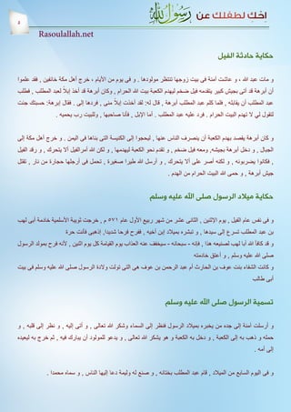 ‫5‬
         ‫‪Rasoulallah.net‬‬

                                                                                           ‫حكاية حادثة الفيل‬

‫و مات عبد هللا ، و عاشت آمنة فى بيت زوجها تنتظر مولودها . و فى يوم من األيام ، خرج أهل مكة خائفين , فقد علموا‬
                     ‫ً‬
‫أن أبرهة قد آتى بجيش كبير يتقدمه فيل ضخم ليهدم الكعبة بيت هللا الحرام , وكان أبرهة قد أخذ إبال لعبد المطلب , فطلب‬
                                        ‫ً‬
‫عبد المطلب أن يقابله , فلما كلم عبد المطلب أبرهة , قال له: لقد أخذت إبال منى , فردها إلى . فقال إبرهة: حسبتك جئت‬
                 ‫لتقول لي ال تهدم البيت الحرام . فرد عليه عبد المطلب . أما اإلبل , فأنا صاحبها , وللبيت رب يحميه .‬


‫و كان أبرهة يقصد بهدم الكعبة أن ينصرف الناس عنها , ليحجوا إلى الكنيسة التى بناها فى اليمن . و خرج أهل مكة إلى‬
‫الجبال , و دخل أبرهة بجيشه, ومعه فيل ضخم , و تقدم نحو الكعبة ليهدمها , و لكن هللا أمرالفيل أال يتحرك , و رقد الفيل‬
‫, فكانوا يضربونه , و لكنه أصر على أال يتحرك , و أرسل هللا طيرا صغيرة , تحمل فى أرجلها حجارة من نار , تقتل‬
                                                                    ‫جيش أبرهة , و حمى هللا البيت الحرام من الهدم .‬


                                                            ‫حكاية ميالد الرسول صلى اهلل عليه وسلم‬

‫و فى نفس عام الفيل , يوم اإلثنين , الثانى عشر من شهر ربيع األول عام 175 م , خرجت ثويبة األسلمية خادمة أبى لهب‬
                      ‫بن عبد المطلب تسرع إلى سيدها , و تبشره بميالد إبن أخيه , ففرح فرحا شديدا, إذهبى فأنت حرة‬
‫و قد كافأ هللا أبا لهب لصنيعه هذا , فإنه - سبحانه - سيخفف عنه العذاب يوم القيامة كل يوم اثنين , ألنه فرح بمولد الرسول‬
                                                                                ‫صلى هللا عليه وسلم , و أعتق خادمته‬
‫و كانت الشفاء بنت عوف بن الحارث أم عبد الرحمن بن عوف هى التى تولت والدة الرسول صلى هللا عليه وسلم فى بيت‬
                                                                                                           ‫أبى طالب‬


                                                                   ‫تسمية الرسول صلى اهلل عليه وسلم‬

‫و أرسلت آمنة إلى جده من يخبره بميالد الرسول فنظر إلى السماء وشكر هللا تعالى , و أتى إليه , و نظر إلى قلبه , و‬
‫حمله و ذهب به إلى الكعبة , و دخل به الكعبة و هو يشكر هللا تعالى , و يدعو للمولود أن يبارك فيه , ثم خرج به ليعيده‬
                                                                                                            ‫إلى أمه .‬


             ‫و فى اليوم السابع من الميالد , قام عبد المطلب بختانه , و صنع له وليمة دعا إليها الناس , و سماه محمدا .‬
 