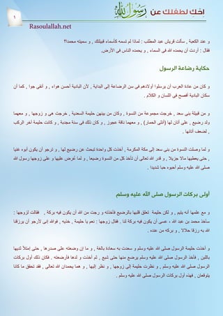 ‫6‬
        ‫‪Rasoulallah.net‬‬

                            ‫و عند الكعبة , سألت قريش عبد المطلب : لماذا لم تسمه كأسماء قبيلتك , و سميته محمدا؟‬
                                                 ‫فقال : أردت أن يحمده هللا فى السماء , و يحمده الناس فى األرض.‬


                                                                                   ‫حكاية رضاعة الرسول‬

‫و كان من عادة العرب أن يرسلوا أوالدهم فى سن الرضاعة إلى البداية , ألن البادية أحسن هواء , و أنقى جوا , كما أن‬
                                                                          ‫سكان البادية أفصح فى اللسان و الكالم .‬


‫و من قبيلة بنى سعد , خرجت مجموعة من النسوة , وكان من بينهن حليمة السعدية , خرجت هى و زوجها , و معهما‬
‫ولد رضيع , على أتان لها (أنثى الحمار) , و معهما ناقة عجوز , و كان ذلك فى سنة مجدبة , و كانت حليمة آخر الركب‬
                                                                                                ‫, لضعف أتانها .‬


‫و لما وصلت النسوة من بنى سعد إلى مكة المكرمة , أخذت كل واحدة تبحث عن رضيع لها , و ترجو أن يكون أبوه غنيا‬
‫, حتى يعطيها ماال جزيال , و قدر هللا تعالى أن تأخذ كل من النسوة رضيعا , و لما عُ رض عليها و على زوجها رسول هللا‬
                                                                            ‫صلى هللا عليه وسلم أحبوه حبا شديدا .‬




                                                          ‫أولى بركات الرسول صلى اهلل عليه وسلم‬

‫و مع علمها أنه يتيم , و لكن حليمة تعلق قلبها بالرضيع فأخذته و رجت من هللا أن يكون فيه بركة , فقالت لزوجها :‬
‫سآخذ محمد بن عبد هللا ، عسى أن يكون فيه بركة لنا . فقال زوجها : نعم يا حليمة , خذيه , فوهللا إنى ألرجو أن يرزقنا‬
                                                                            ‫هللا به رزقا حالال , و بركه من عنده .‬


‫و أخذت حليمة الرسول صلى هللا عليه وسلم و سعدت به سعادة بالغة , و ما إن وضعته على صدرها , حتى إمتأل ثديها‬
‫باللبن , فأخذ الرسول صلى هللا عليه وسلم يرضع منها حتى شبع , ثم أخذت و لدها فأرضعته . فكان ذلك أول بركات‬
‫الرسول صلى هللا عليه وسلم , و نظرت حليمة إلى زوجها , و نظر إليها , و هما يحمدان هللا تعالى , فقد تحقق ما كانا‬
                                                          ‫يتوقعان , فهذه أول بركات الرسول صلى هللا عليه وسلم .‬
 