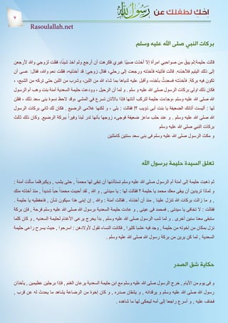 ‫7‬
         ‫‪Rasoulallah.net‬‬

                                                                        ‫بركات النبي صلى اهلل عليه وسلم‬

                          ‫ً‬                                                             ‫َ‬
‫قالت حليمة:لم يبق من صواحبي امرأة إال أخذت صبيًا غيري فكرهت أن أرجع ولم آخذ شيئا، فقلت لزوجي وهللا ألرجعن‬
‫إلى ذلك اليتيم فآلخذنه. قالت فأتيته فأخذته ورجعت إلى رحلي، فقال زوجي: قد أخذتيه، فقلت نعم وهللا، فقال: عسى أن‬
                                                                                   ‫ٌ‬
‫تكون فيه بركة. فأخذتـُه فسعدت بأخذه، وأقبل عليه ثدياها بما شاء هللا من اللبن، وشرب من اللبن حتى تركه من الشبع، ،‬
‫فكان ذلك اولى بركات الرسول صلى هللا عليه و سلم . و لما أن الرحيل ، وودعت حليمة السعدية آمنة بنت وهب أم الرسول‬
‫هللا صلى هللا عليه وسلم ،وجاءت حليمة لتركب آتانها فإذا باآلتان تسرع في المشي ،وقد الحظ نسوة بنى سعد ذلك ، فقلن‬
‫لها : أليست أتانك الضعيفة يا بنت أبى ذؤيب ؟! فقالت : بلى ، و لكنها غالمى الرضيع . فكان لك ثاني بركات الرسول‬
‫هللا صلى هللا عليه وسلم . و عند حلب ماعز ضعيفة فوجىء زوجها بأنها تدر لبنا وفيراً ببركة الرضيع. وكان ذلك ثالث‬
                                                                                      ‫بركات النبي صلى هللا عليه وسلم‬
                                                       ‫و مكث الرسول صلى هللا عليه وسلم فى بنى سعد سنتين كاملتين‬




                                                                            ‫تعلق السيدة حليمة برسول اهلل‬

‫ثم ذهبت حليمة إلى آمنة أم الرسول صلى هللا عليه وسلم تستأذنها أن تبقى لها محمداً , حتى يشب , ويكبرفلما سألت آمنة :‬
‫و لماذا تريدين أن يبقى معك محمد يا حليمة ؟ فقالت لها : يا سيدتى , و هللا , لقد أحببت محمداً حباً شديداً , منذ أخذته منك‬
‫, و ما زالت بركات هللا تنزل علينا , منذ أن أخذناه . فقالت آمنة : وهللا , إن إبنى هذا سيكون شأن , فاحفظيه يا حليمة .‬
‫فقالت : ال تخافى يا سيدتى , فمحمد فى عينى , و عادت حليمة السعدية برسول هللا صلى هللا عليه وسلم فرحة , فإن بركة‬
‫ستبقى معنا سنين أخرى . و لما شب الرسول صلى هللا عليه وسلم , بدأ يخرج يرعى األغنام لحليمة السعديه , و كان كلما‬
‫نزل بمكان من إخوته من حليمة , وجد فيه عشبا كثيرا , فكانت النساء تقول ألوالدهن : اسرحوا , حيث يسرح راعى حليمة‬
                                                      ‫السعدية , لما كن يرين من بركة رسول هللا صلى هللا عليه وسلم .‬




                                                                                              ‫حكاية شق الصدر‬

‫و فى يوم من األيام , خرج الرسول صلى هللا عليه وسلم مع ابن حليمة السعدية يرعان الغنم , فإذا برجلين عظيمين , يأخذان‬
‫رسول هللا صلى هللا عليه وسلم و يرقدانه , و يشقان صدره , و كان إخوة من الرضاعة يشاهد ما يحدث له عن قرب ,‬
                                                            ‫فخاف عليه , و أسرع راجعا إلى أمه ليحكى لها ما شاهده .‬
 
