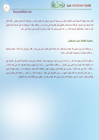 ‫8‬
         ‫‪Rasoulallah.net‬‬


‫فأسرعت حليمة السعدية نحو المكان الذى يرعى فيه الرسول صلى هللا عليه وسلم , و فوجئت أنه سليم معافى , لكنه كان‬
‫فيه أصفار فى الوجه , فسألته عما حدث, فحكى لها, فضمته إلى صدرها , و خافت عليه , فرجعت به إلى السيدة آمنة تحكى‬
                 ‫لها ما حدث , فطمأنتها السيدة آمنة , و عاد النبى صلى هللا عليه وسلم مرة أخرى إلى بادية بنى سعد .‬




                                                                                ‫حكاية كفالة عبد المطلب‬

‫و لم يمكث الرسول صلى هللا عليه وسلم كثيرا بعد حادثة شق الصدر فى بنى سعد , فقد رجع إلى أمه آمنة , لينعم بحنانها‬
                                                                     ‫, و كانت تحاول أن تعوضه اليتم الذى عاشه .‬


‫و تذكرت آمنة زوجها عبد هللا , و أرادت أن تزور قبره مع إبنها محمد , فسافرت إلى يثرب (المدينة المنورة) , فنزلت فى‬
‫دار النابغة عند أخوال جد النبى بنى النجار , و مكثت هناك شهرا , و لما رأى اليهود محمدا فعرفوا أنه نبى هذه األمة ,‬
‫و قالوا : هذا نبى هذه األمة , ويثرب هى البلدة التى سيهاجر إليها , فخافت آمنة عليه , فرجعت به , و كان معها أم أيمن‬
‫, و هى التى أخبرتها بما كان يقول اليهود , و فى الطريق إلى مكة , مرضت آمنة , و ماتت , و دفنت فى مكان يسمى‬
               ‫((األبواء)) و عادت أم أيمن حاضنة الرسول صلى هللا عليه وسلم به , ليكون فى كفالة جده عبد المطلب.‬
 