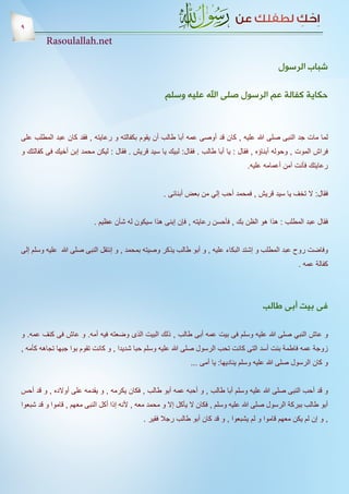 ‫9‬
         ‫‪Rasoulallah.net‬‬

                                                                                                ‫شباب الرسول‬

                                                     ‫حكاية كفالة عم الرسول صلى اهلل عليه وسلم‬



‫لما مات جد النبى صلى هللا عليه , كان قد أوصى عمه أبا طالب أن يقوم بكفالته و رعايته , فقد كان عبد المطلب على‬
‫فراش الموت , وحوله أبناؤه , فقال : يا أبا طالب . فقال: لبيك يا سيد قريش . فقال : ليكن محمد إبن أخيك فى كفالتك و‬
                                                                                    ‫رعايتك فأنت آمن أعمامه عليه.‬


                                                     ‫فقال: ال تخف يا سيد قريش , فمحمد أحب إلي من بعض أبنائى .‬


                           ‫فقال عبد المطلب : هذا هو الظن بك , فأحسن رعايته , فإن إبنى هذا سيكون له شأن عظيم .‬


‫وفاضت روح عبد المطلب و إشتد البكاء عليه , و أبو طالب يذكر وصيته بمحمد , و إنتقل النبى صلى هللا عليه وسلم إلى‬
                                                                                                       ‫كفالة عمه .‬




                                                                                          ‫فى بيت أبى طالب‬

‫و عاش النبي صلى هللا عليه وسلم فى بيت عمه أبى طالب , ذلك البيت الذى وضعته فيه أمه. و عاش فى كنف عمه. و‬
‫زوجة عمه فاطمة بنت أسد التى كانت تحب الرسول صلى هللا عليه وسلم حبا شديدا , و كانت تقوم بوا جبها تجاهه كأمه ,‬
                                                               ‫و كان الرسول صلى هللا عليه وسلم يناديها: يا أمى ...‬


‫و قد أحب النبى صلى هللا عليه وسلم أبا طالب , و أحبه عمه أبو طالب , فكان يكرمه , و يقدمه على أوالده , و قد أحس‬
‫أبو طالب ببركة الرسول صلى هللا عليه وسلم , فكان ال يأكل إال و محمد معه , ألنه إذا أكل النبى معهم , قاموا و قد شبعوا‬
                                             ‫, و إن لم يكن معهم قاموا و لم يشبعوا , و قد كان أبو طالب رجال فقير .‬
 