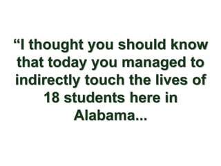 “I thought you should know
that today you managed to
indirectly touch the lives of
     18 students here in
         Alabama...
 