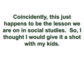 Coincidently, this just
happens to be the lesson we
are on in social studies. So, I
thought I would give it a shot
         with my kids.
 