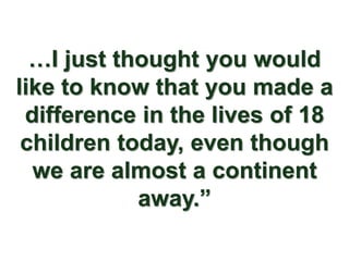 …I just thought you would
like to know that you made a
 difference in the lives of 18
 children today, even though
  we are almost a continent
            away.”
 