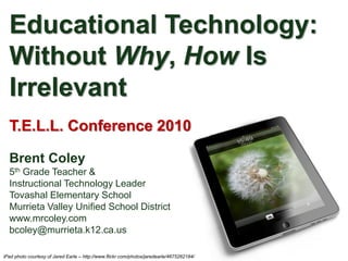 Educational Technology:
  Without Why, How Is
  Irrelevant
  T.E.L.L. Conference 2010

  Brent Coley
  5th Grade Teacher &
  Instructional Technology Leader
  Tovashal Elementary School
  Murrieta Valley Unified School District
  www.mrcoley.com
  bcoley@murrieta.k12.ca.us

iPad photo courtesy of Jared Earle – http://www.flickr.com/photos/jaredearle/4675262184/
 