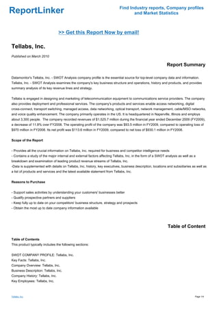 Find Industry reports, Company profiles
ReportLinker                                                                       and Market Statistics



                                 >> Get this Report Now by email!

Tellabs, Inc.
Published on March 2010

                                                                                                             Report Summary

Datamonitor's Tellabs, Inc. - SWOT Analysis company profile is the essential source for top-level company data and information.
Tellabs, Inc. - SWOT Analysis examines the company's key business structure and operations, history and products, and provides
summary analysis of its key revenue lines and strategy.


Tellabs is engaged in designing and marketing of telecommunication equipment to communications service providers. The company
also provides deployment and professional services. The company's products and services enable access networking, digital
cross-connect, transport switching, managed access, data networking, optical transport, network management, cable/MSO networks,
and voice quality enhancement. The company primarily operates in the US. It is headquartered in Naperville, Illinois and employs
about 3,300 people. The company recorded revenues of $1,525.7 million during the financial year ended December 2009 (FY2009),
a decrease of 11.8% over FY2008. The operating profit of the company was $93.5 million in FY2009, compared to operating loss of
$970 million in FY2008. Its net profit was $113.6 million in FY2009, compared to net loss of $930.1 million in FY2008.


Scope of the Report


- Provides all the crucial information on Tellabs, Inc. required for business and competitor intelligence needs
- Contains a study of the major internal and external factors affecting Tellabs, Inc. in the form of a SWOT analysis as well as a
breakdown and examination of leading product revenue streams of Tellabs, Inc.
-Data is supplemented with details on Tellabs, Inc. history, key executives, business description, locations and subsidiaries as well as
a list of products and services and the latest available statement from Tellabs, Inc.


Reasons to Purchase


- Support sales activities by understanding your customers' businesses better
- Qualify prospective partners and suppliers
- Keep fully up to date on your competitors' business structure, strategy and prospects
- Obtain the most up to date company information available




                                                                                                             Table of Content

Table of Contents
This product typically includes the following sections:


SWOT COMPANY PROFILE: Tellabs, Inc.
Key Facts: Tellabs, Inc.
Company Overview: Tellabs, Inc.
Business Description: Tellabs, Inc.
Company History: Tellabs, Inc.
Key Employees: Tellabs, Inc.



Tellabs, Inc.                                                                                                                   Page 1/4
 