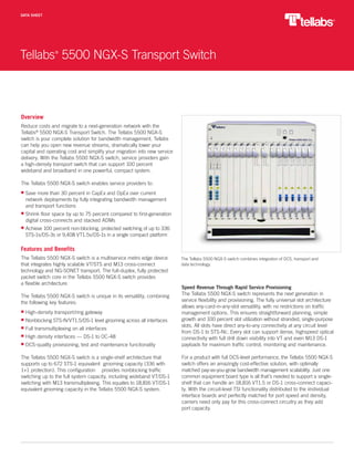 Tellabs®
5500 NGX-S Transport Switch
DATA SHEET
Overview
Reduce costs and migrate to a next-generation network with the
Tellabs®
5500 NGX-S Transport Switch. The Tellabs 5500 NGX-S
switch is your complete solution for bandwidth management. Tellabs
can help you open new revenue streams, dramatically lower your
capital and operating cost and simplify your migration into new service
delivery. With the Tellabs 5500 NGX-S switch, service providers gain
a high-density transport switch that can support 100 percent
wideband and broadband in one powerful, compact system.
The Tellabs 5500 NGX-S switch enables service providers to:
Save more than 30 percent in CapEx and OpEx over current
network deployments by fully integrating bandwidth management
and transport functions
Shrink floor space by up to 75 percent compared to first-generation
digital cross-connects and stacked ADMs
Achieve 100 percent non-blocking, protected switching of up to 336
STS-1s/DS-3s or 9,408 VT1.5s/DS-1s in a single compact platform
Features and Benefits
The Tellabs 5500 NGX-S switch is a multiservice metro edge device
that integrates highly scalable VT/STS and M13 cross-connect
technology and NG-SONET transport. The full-duplex, fully protected
packet switch core in the Tellabs 5500 NGX-S switch provides
a flexible architecture.
The Tellabs 5500 NGX-S switch is unique in its versatility, combining
the following key features:
High-density transport/ring gateway
Nonblocking STS-N/VT1.5/DS-1 level grooming across all interfaces
Full transmultiplexing on all interfaces
High density interfaces — DS-1 to OC-48
DCS-quality provisioning, test and maintenance functionality
The Tellabs 5500 NGX-S switch is a single-shelf architecture that
supports up to 672 STS-1 equivalent grooming capacity (336 with
1+1 protection). This configuration provides nonblocking traffic
switching up to the full system capacity, including wideband VT/DS-1
switching with M13 transmultiplexing. This equates to 18,816 VT/DS-1
equivalent grooming capacity in the Tellabs 5500 NGX-S system.
Speed Revenue Through Rapid Service Provisioning
The Tellabs 5500 NGX-S switch represents the next generation in
service flexibility and provisioning. The fully universal slot architecture
allows any-card-in-any-slot versatility, with no restrictions on traffic
management options. This ensures straightforward planning, simple
growth and 100 percent slot utilization without stranded, single-purpose
slots. All slots have direct any-to-any connectivity at any circuit level
from DS-1 to STS-Nc. Every slot can support dense, highspeed optical
connectivity with full drill down visibility into VT and even M13 DS-1
payloads for maximum traffic control, monitoring and maintenance.
For a product with full DCS-level performance, the Tellabs 5500 NGX-S
switch offers an amazingly cost-effective solution, with optimally
matched pay-as-you-grow bandwidth management scalability. Just one
common equipment board type is all that’s needed to support a single-
shelf that can handle an 18,816 VT1.5 or DS-1 cross-connect capaci-
ty. With the circuit-level TSI functionality distributed to the iindividual
interface boards and perfectly matched for port speed and density,
carriers need only pay for this cross-connect circuitry as they add
port capacity.
The Tellabs 5500 NGX-S switch combines integration of DCS, transport and
data technology.
 