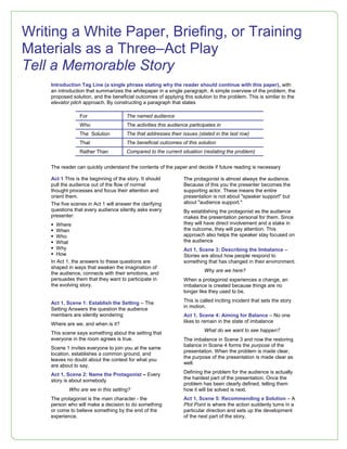 Introduction Tag Line (a single phrase stating why the reader should continue with this paper), with
an introduction that summarizes the whitepaper in a single paragraph. A simple overview of the problem, the
proposed solution, and the beneficial outcomes of applying this solution to the problem. This is similar to the
elevator pitch approach. By constructing a paragraph that states
For The named audience
Who The activities this audience participates in
The Solution The that addresses their issues (stated in the last row)
That The beneficial outcomes of this solution
Rather Than Compared to the current situation (restating the problem)
The reader can quickly understand the contents of the paper and decide if future reading is necessary
Act 1 This is the beginning of the story. It should
pull the audience out of the flow of normal
thought processes and focus their attention and
orient them.
The five scenes in Act 1 will answer the clarifying
questions that every audience silently asks every
presenter:
 Where
 When
 Who
 What
 Why
 How
In Act 1, the answers to these questions are
shaped in ways that awaken the imagination of
the audience, connects with their emotions, and
persuades them that they want to participate in
the evolving story.
Act 1, Scene 1: Establish the Setting – The
Setting Answers the question the audience
members are silently wondering
Where are we, and when is it?
This scene says something about the setting that
everyone in the room agrees is true.
Scene 1 invites everyone to join you at the same
location, establishes a common ground, and
leaves no doubt about the context for what you
are about to say.
Act 1, Scene 2: Name the Protagonist – Every
story is about somebody
Who are we in this setting?
The protagonist is the main character - the
person who will make a decision to do something
or come to believe something by the end of the
experience.
The protagonist is almost always the audience.
Because of this you the presenter becomes the
supporting actor. These means the entire
presentation is not about "speaker support" but
about "audience support."
By establishing the protagonist as the audience
makes the presentation personal for them. Since
they will have direct involvement and a stake in
the outcome, they will pay attention. This
approach also helps the speaker stay focused on
the audience
Act 1, Scene 3: Describing the Imbalance –
Stories are about how people respond to
something that has changed in their environment.
Why are we here?
When a protagonist experiences a change, an
imbalance is created because things are no
longer like they used to be.
This is called inciting incident that sets the story
in motion.
Act 1, Scene 4: Aiming for Balance – No one
likes to remain in the state of imbalance
What do we want to see happen?
The imbalance in Scene 3 and now the restoring
balance in Scene 4 forms the purpose of the
presentation. When the problem is made clear,
the purpose of the presentation is made clear as
well.
Defining the problem for the audience is actually
the hardest part of the presentation. Once the
problem has been clearly defined, telling them
how it will be solved is next.
Act 1, Scene 5: Recommending a Solution – A
Plot Point is where the action suddenly turns in a
particular direction and sets up the development
of the next part of the story.
Writing a White Paper, Briefing, or Training
Materials as a Three–Act Play
Tell a Memorable Story
 