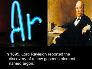 In 1895, Lord Rayleigh reported the discovery of a new gaseous element named argon. 