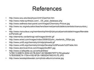 References http://www.wou.edu/las/physci/ch412/perhist.htm http://www.meta-synthesis.com/.../35_pt/pt_database.php http://www.wellness-test-panel.com/images/Chemistry-Picture.jpg http://www.rsc.org/education/teachers/learnnet/periodictable/scientists/chancourtois.jpg http://www.msnucleus.org/membership/html/jh/physical/periodictable/images/MendeleevPeriodic.gif http://elements.vanderkrogt.net/images/dimitri.gif http://www.wired.com/images/index/2008/02/john_newlands_250px.jpg http://www.unit5.org/chemistry/christjs/ptnewld.gif http://www.unit5.org/chemistry/christjs/Develop%20Periodic%20Table.htm http://www.atomicarchive.com/Images/bio/B51.jpg http://www.ci.lafayette.ca.us/vertical/Sites/%7BC1C49B72-3D02-4C7B-82A7-92186ABD75FF%7D/uploads/%7B30585E74-175A-4182-8F26-19693D4749C4%7D.JPG http://www.twosteptidewater.com/photo-album/universe.jpg 