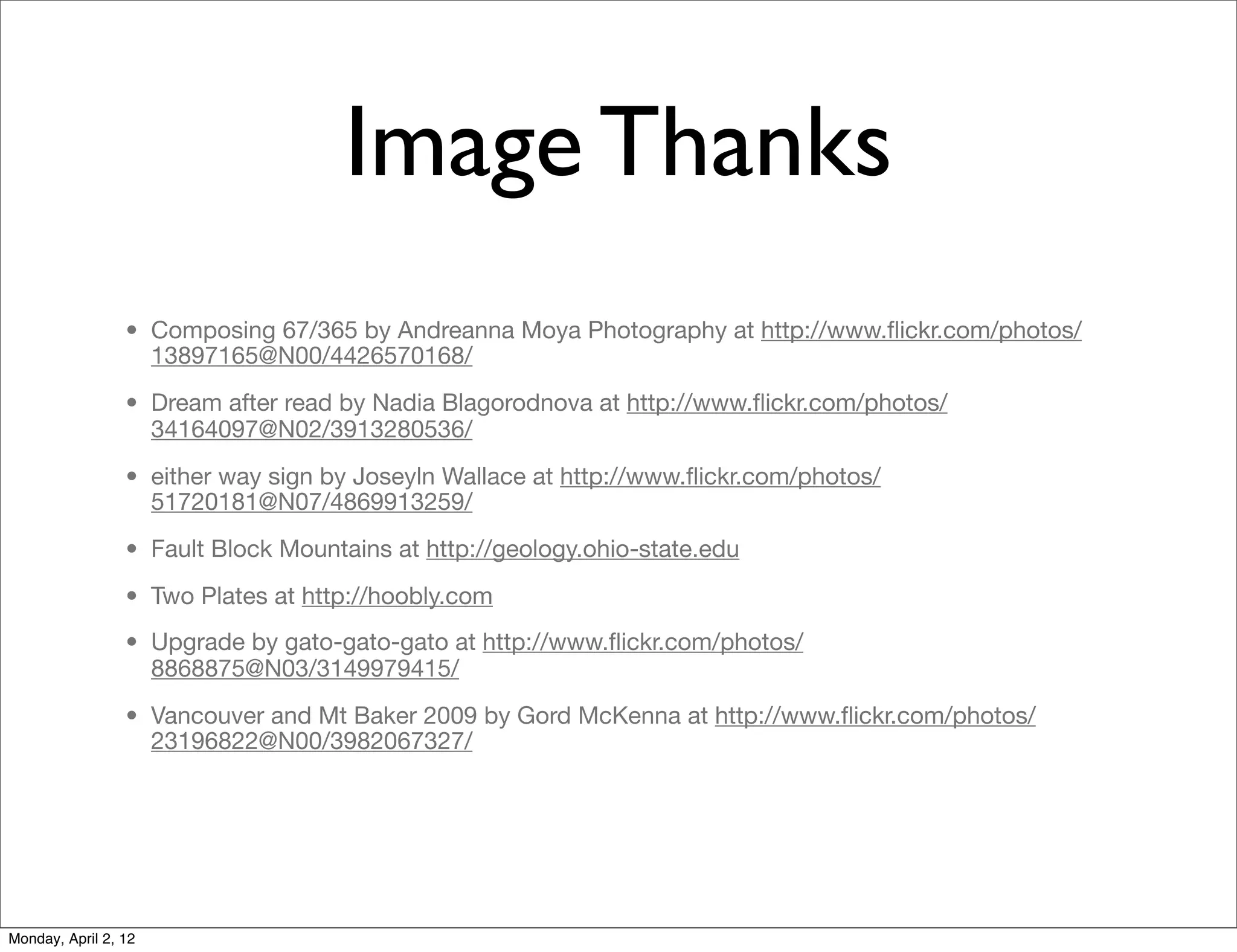 Image Thanks
                 • Composing 67/365 by Andreanna Moya Photography at http://www.ﬂickr.com/photos/
                   13897165@N00/4426570168/
                 • Dream after read by Nadia Blagorodnova at http://www.ﬂickr.com/photos/
                   34164097@N02/3913280536/
                 • either way sign by Joseyln Wallace at http://www.ﬂickr.com/photos/
                   51720181@N07/4869913259/
                 • Fault Block Mountains at http://geology.ohio-state.edu
                 • Two Plates at http://hoobly.com
                 • Upgrade by gato-gato-gato at http://www.ﬂickr.com/photos/
                   8868875@N03/3149979415/
                 • Vancouver and Mt Baker 2009 by Gord McKenna at http://www.ﬂickr.com/photos/
                   23196822@N00/3982067327/




Monday, April 2, 12
 