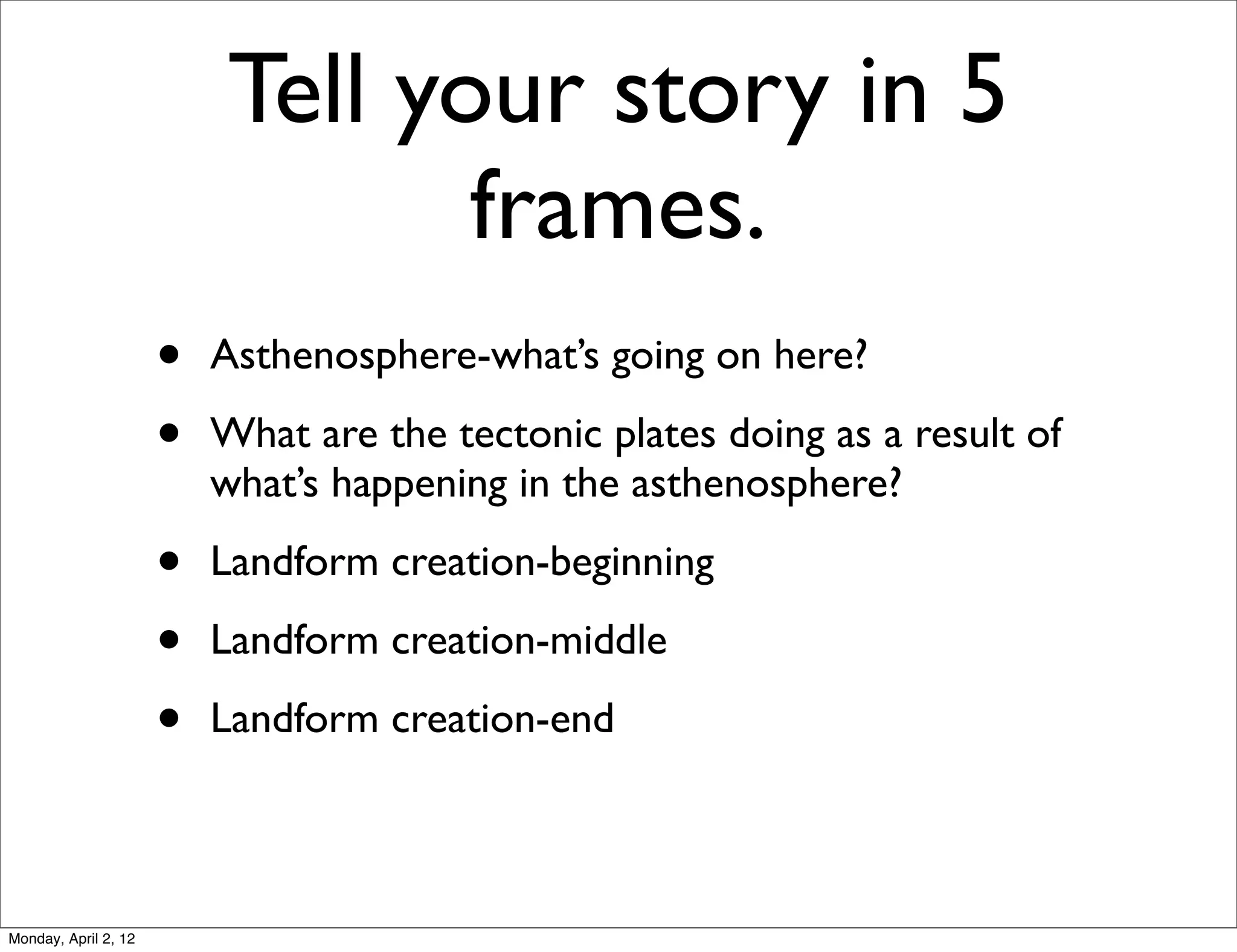 Tell your story in 5
                                  frames.
                      •   Asthenosphere-what’s going on here?

                      •   What are the tectonic plates doing as a result of
                          what’s happening in the asthenosphere?

                      •   Landform creation-beginning

                      •   Landform creation-middle

                      •   Landform creation-end



Monday, April 2, 12
 