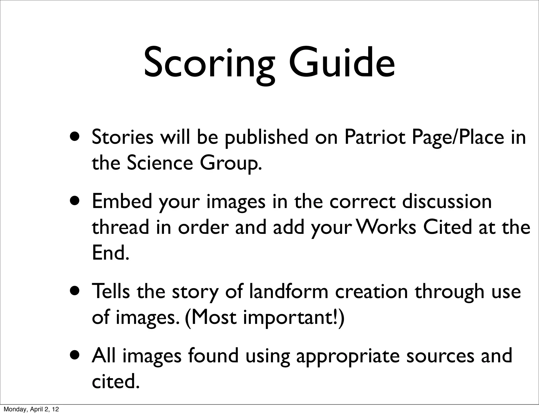 Scoring Guide
                      • Stories will be published on Patriot Page/Place in
                        the Science Group.
                      • Embed your images in the correct discussion
                        thread in order and add your Works Cited at the
                        End.
                      • Tells the story of landform creation through use
                        of images. (Most important!)
                      • All images found using appropriate sources and
                        cited.
Monday, April 2, 12
 