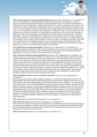 1030. The environment or more generally the habitat (importance: 82%, disagreement: 13, evaluations: 5)
and i think the lawlesness is another big problem which the EU should focus its energies on in order to
improve our daily lives. laws should be obeyed and there should be stricter or more severe punishments for
those who are caught violating them. another big problem of mine is that i am caught much like a fish or a lab
rat without my consent by the American government. i think it is a military program where they implant micro
chips in humans somewhere in the neck area without these people's/subject's knowledge or informed consent.
crazy or not my thoughts are being read over the internet on a website to which i do not have acess. this has
caused so far an enormous damage to my mental health and personal live. i tried to inform the authorities in
Bulgaria but noone even wants to pay a zero attention and instead i was sent to a psychiatrist. in regard to
this problem i had done a few test-MRI scan, radiography and a few others on which it is clearly visible that
there are a few growths or metal implants in the neck area. i have one on the inside of my cheek, another one
in my right ear. i am not certain bu there might be in my left ear as well or somewhere at the basis of the brain.
and i am pretty sure i have something around one of my main arteries which is life threatening and could
end my life in minutes. it is controlled remotely and when activated squeezes the artery and reducy the blood
pressure to my brain. and i know that without oxygen it could be fatal.
1031. Should focus on green technologies (importance: 82%, disagreement: 17, evaluations: 14)
It is oblivious that we are depended of ester country material such as oil and gas. So we must develop green
technologies like electric, hydrogen or any other alternative motors. Why i say so? because everything is
depended on it. If we want to be safe we must free out from oil monopoly.
1032. Poverty-enviroment-economy-greed-profit (importance: 82%, disagreement: 22, evaluations: 13)
I will try and sum it up, as shortly as possible. The "leaders" of the world are hurting the earth and they need
to stop! It seems that they mostly think of the world as a business. I can see how that can be a short-term
solution, but it needs to stop. The distance between politicians and the people has become wider over the
years, and they seem to be working for them selves and not the people/world as a whole. The world is sick,
and the only way to cure it, is to start thinking about how to make it better, and not just treat the symptoms.
Instead of removing the things that hurt the earth, we try to give a pill to make it better. The pills does not work.
the only way the cure the world and scociety as a whole, is to remove the things that makes them hurt. Money
is one of them...profit is an illusion made reality. The world is being run by greedy people. War is another...
Instead of imposing your will upon each other, learn to accept each others differences. The world IS big
enough for everyone. Open your minds to other thing than money.
1033. Sustainable economy, macro environment, education (importance: 82%, disagreement: 10,
evaluations: 4)
My worry about the economic model we adapt is that there is no mental limit to the way we consume. The
last generations are being raised knowing more about their consumer rights & obligations than their civil one.
Once I heard on the radio somebody saying, "In the end we will consume our existence". This is the point that
environment comes in. Any model of development is based on the assumption of endless resources. We know
pretty well that this is not true. Furthermore the exaggerating behaviour leads to correction, but why can't we
adapt the correction itself without exaggerating? Until now the western civilization has proven a high level of
adaptability and many other advantages. We luck of sense of balance though. A very important component
of the Ancient Hellenique and many others civilizations, where we are supposed to have been based on.
Education may provide this balance, delivering to society balanced individuals. It is not a matter of grants
allocated. It is a matter of leaders' mentallity and will to drive progress. I would start from raising the next
leaders generation.
1034. environment (importance: 82%, disagreement: 16, evaluations: 12)
1035. Green life / parks (importance: 82%, disagreement: 19, evaluations: 11)
There are no areas of green in the city. Even though there are old parks since last century beggining, they are
not maintained and they are no plans for new ones. Even areas that have been designated to become parks
like the old airport in Athens are holding back for years now so as to forget the issue and give them out for
development of malls and convention centers
1036. Environment (importance: 82%, disagreement: 22, evaluations: 13)




                                                                                                                  103
 