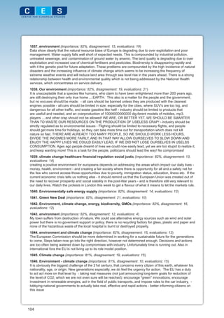 1037. environment (importance: 82%, disagreement: 15, evaluations: 19)
 Data show clearly that the natural resource base of Europe is degrading due to over exploitation and poor
 management. Water supply falls well short of expected needs. This is compounded by industrial pollution,
 untreated sewerage, and contamination of ground water by arsenic. The land quality is degrading due to over
 exploitation and increased use of chemical fertilisers and pesticides. Biodiversity is disappearing rapidly and
 with it the genetic pool for future adaptation. These problems are compounded by the high incidence of natural
 disasters and the increasing influence of climate change which seems to be increasing the frequency of
 extreme weather events and will reduce land area through sea level rise in the years ahead. There is a strong
 relationship between health and environmental quality which is not being addressed by the National Health
 services, which concentrates on service delivery.
 1038. Our environment (importance: 82%, disagreement: 19, evaluations: 21)
 It is unacceptable that a species like humans, who claim to have been enlightened more than 200 years ago,
 are still destroying their only true home ... EARTH. This also is a matter for the people and the government,
 but no excuses should be made: - all cars should be banned unless they are produced with the cleanest
 engines possible - all cars should be limited in size, especially for the cities, where SUV's are too big, and
 dangerous for all other traffic, and waste gasoline like hell! - industry should be limited to products that
 are usefull and needed, and an overproduction of 10000000000000 dig-ferent models of mobiles, mp3-
 players ... and other crap should not be allowed! WE ARE, OR BETTER YET, WE SHOULD BE SMARTER
 THAN TO WASTE OUR RESOURCES ON THE PRODUCTION OF USELESS CRAP! - industry should be
 strictly regulated as to environmental issues - Flighing should be limited to necessary flights, and people
 should get more time for holidays, so they can take more time out for transportation which does not kill
 nature so fast. THERE ARE ALREADY TOO MANY PEOPLE, SO WE SHOULD WORK LESS HOURS,
 DIVIDE THE INCOMES MORE FAIRLY, AND IN THAT WAY ALLOW OURSELVES TO SLOW DOWN AND
 ENJOY THE HAPPY LIVES WE COULD EASILY LEAD, IF WE DID NOT LOSE OURSELVES IN USELSS
 CONSUMPTION. Ages ago people dreamt of lives we could now easily lead, yet we are too stupid to realize it,
 and keep wanting more! This is a task for the people, politicians should lead the way! No compromises!
 1039. climate change healthcare financial regulation social justic (importance: 82%, disagreement: 13,
 evaluations: 14)
 creating a positive environment for europeans depends on addressing the areas which impact our daily lives -
 money, health, environment - and creating a fair society where there is opportunity for all and a safety net for
 the few who cannot access those opportunities due to poverty, immigration status, education, ilness etc. If the
 current economic crisis tells us nothing else - it should remind us that the European Union was created out of
 the need to recover prosperity and social stability in the post-War years - and is therefore still very relevant to
 our daily lives. Watch the protests in London this week to get a flavour of what it means to let the markets rule.
 1040. Environmentally safe energy supply (importance: 82%, disagreement: 14, evaluations: 13)
 1041. Green New Deal (importance: 82%, disagreement: 21, evaluations: 10)
 1042. Environment, climate change, energy, biodiversity, GMOs (importance: 82%, disagreement: 16,
 evaluations: 12)
 1043. environment (importance: 82%, disagreement: 12, evaluations: 4)
 My town suffers from destruction of nature. We could use alternative energy sources such as wind and solar
 power but there is no goverment support or policy. there is no recycling factory for glass, plastic and paper and
 none of the hazardous waste of the local hospital is burnt or destroyed properly.
 1044. environment and climate change (importance: 82%, disagreement: 15, evaluations: 12)
 The European Commission should be more determined in working for a sustainable future for the generations
 to come. Steps taken now go into the right direction, however not determined enough. Decisions and actions
 are too often being watered down by compromises with industry. Unfortunately time is running out. Also in
 international fora the EU is not living up to its role model position.
 1045. Climate change (importance: 81%, disagreement: 19, evaluations: 15)
 1046. Environment - climate change (importance: 81%, disagreement: 10, evaluations: 15)
 It is obviously the biggest challenge of the 21st century, that concerns every citizen of this earth, whatever his
 nationality, age, or origin. New generations especially, we do feel the urgency for action. The EU has a duty
 to act act more on that level by - taking real measures (not just announcing long-term goals for reduction of
 the level of CO2, which we are not even sure will be reached): encourage "green" innovations, encourage
 investment in renewable energies, act in the field of public transports, and impose rules to the car industry. -
 lobbying national governments to actually take real, effective and rapid actions - better informing citizens on
 this issue




104
 