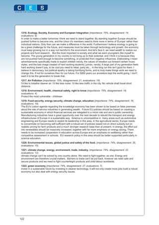 1216. Ecology, Society, Economy and European Integration (importance: 75%, disagreement: 14,
 evaluations: 9)
 In order to make a better tomorrow I think we need to stand together. By standing together Europe should be
 pushed further to become one, and the Union it's members need to think more in terms of 'Europe' rather than
 individual nations. Only then can we make a difference in the world. Furthermore I believe ecology is going to
 be a great challenge for the future, and measures must be taken through technology and growth: the economy
 must keep growing but in a way not harmful to the enviroment. And let's face it, we need wealth to realize our
 projects and fund research. But the most important is society and what we want youngsters like myself to
 become. The young generation in my country is not living up to their potential, and I think it is because they
 are not pushed hard enough to become something, or protected from negative influences. Elaborating I mean
 advertisements specifically made to exploit childish naivity, the values of rebellion put forward certain music
 styles, and the bad image created of hard working students [ pricks, nerds]. A large part of my generation feels
 hard working doesn't pay, to be cool you need to rebel, party etc... In the long run this isn't good for them. I
 believe in democracy, but political apathy is taking horrifying forms, and to truly make things work we need to
 change this. If not for ourselves then for our future. For 5000 years our ancestors kept the world going, I don't
 want it to be this generation to break that.
 1217. Air Pollution (importance: 75%, disagreement: 21, evaluations: 19)
 I'd like to breathe cleaner air. I'd like less noise. I'd like less traffic in the city. No vehicle shall travel short
 distance.
 1218. Environment, health, chemical safety, right to know (importance: 75%, disagreement: 18,
 evaluations: 4)
 Protect the most vulnerable - childrean
 1219. Food security, energy security, climate change, education (importance: 74%, disagreement: 16,
 evaluations: 19)
 The EU's Lisbon agenda regarding the knowledge economy has been shown to be based on false premises
 about the role of service industries in generating wealth. Future EU policies should be based on creating a
 sustainable economy in which financial services are relegated to a minor role and are in public ownership.
 Manufacturing industries have a great opportunity over the next decade to rebuild the transport and energy
 infrastructures of Europe in a sustainable way. America is uncompetitive in many areas such as automotive
 engineering and Europe needs to exploit its leadership in this area. In the agricultural sector, Europe needs
 to concentrate on becoming self-sufficient with a robust set of policies based not on direct subsidy but on
 realsitic pricing for farm products and a much stronger research base than at present. In energy, the effort put
 into renewables should be massively increased, together with far more emphasis on energy saving. There
 needs to be increased cooperation in education across Europe and an emphasis on wellbeing rather than
 competitive assessment in schools. EU research policy in this area should be better supported particularly in
 science education.
 1220. Environmental issues, global justice and safety of the food. (importance: 74%, disagreement: 30,
 evaluations: 15)
 1221. climate change, energy, environment, trade, industry, (importance: 74%, disagreement: 22,
 evaluations: 12)
 climate change can't be solved by one country alone. We need to fight together, as one. Energy and
 environment are therefore crucial matters. Barriers to trade can't be put back, however we need safe and
 secure products and we need to fight counterfeight products and child labour worldwide.
 1222. green economy (importance: 74%, disagreement: 27, evaluations: 7)
 invest in a sustainable future by investing in cleaner technology, it will not only create more jobs build a robust
 economy but also deal with energy security issues.




122
 
