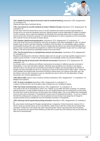 1701. Health/ Economy/ Sports/ Economic help for students/Antidrug (importance: 62%, disagreement:
25, evaluations: 9)
Helping all these topics mentioned above.
1702. Low chance for non-EU residents to study in Western Europe (importance: 61%, disagreement: 29,
evaluations: 6)
On this issue I think EU should focus more on non-EU residents who wants to achieve high education in
Europe but do not have the necessary resources. Special program must be elaborated for Eastern European
non-EU countries, thus to make the integration of individuals and countries easier. Also to support export of
know-how from EU to Non-EU countries. For further development it is vital to cooperate as much as possible
with countries from EU at the level of simple citizens.
1703. Polution, global worming,education. (importance: 61%, disagreement: 27, evaluations: 7)
First of all, there must be done something about the air polution in big cities immediately in order to prevent
people's lives of cancer and other diseases. In addition to the first issue, it is undoubtably urgent a solution
to stop global worming. All in all, I reckon that the changes that are about to be made should definitely take a
place in every country's educational programme in order for the next generetion to get used to a certain type
of "green" life and to behaviours absolutely friendly to the environment.
1704. The EU should focus on stenghtening research and education. (importance: 61%, disagreement:
32, evaluations: 5)
Research & development is the future. Member states don't do enough to promote scientific research and to
support young scientists. In order to stay compatable in the knowledge society, this should be different.
1705. Child security at school and in the Internet environment (importance: 61%, disagreement: 28,
evaluations: 13)
As of today, there is no effective and efficient mechanisms for provision of effective security at schools or
kindergarten, or any other education institution. Recently many accidents occur exactly in such places.
Internet is also a non-secure and non-friendly environment for children and young people at all. All kind of
dangers are easy accessible and all of us, including you have to think about how to make it safer. There are
many strategic and programmatic documents focusing on these issues, but nothing comes after that. We,
the citizens, and you who represent us and our interests ther have to think ot for the elaboration of these
documents only, but their application too!
1706. Silent traffic (reduce noice of roads & vehicles) (importance: 60%, disagreement: 17, evaluations: 15)
Mitigate noice pollution
1707. i'll study in Scotland (importance: 60%, disagreement: 6, evaluations: 2)
it bothers me the fact that I won't be able to take a student loan for my Master's degree.
1708. City Center and University (importance: 59%, disagreement: 10, evaluations: 3)
The center of the city of Thessaloniki in which i live, "bleeds" by car traffic and lacks of parking. For students,
getting downtown is a daily problem because as you can imagine lessons are not consecutive so many times
we must return home to eat and rest, and then get in the university again. This is very difficult and complicated
since the only mean of transport in Thessaloniki is the bus and it's extremely full anytime. To sum up, i believe
first that the underground's construction must accelerate and second that a very large free of charge for
students parking must be established near the Aristotele University of Thessaloniki.
1709. reducing cost for governing by being innovative (importance: 59%, disagreement: 42, evaluations:
3)
By using modern technology the Peoples representatives, irrespective of them being local, national, EU or
UN, by using new solutions they can be more effective, better tuned in with their voters and the people they
represent. Furthermore it will reduce the costs of governing their "parish" and reduce the time for passing
laws. Civil servants can improve their efficiency as well and of course the CO2 reduction that can be done will
help the EU tremendouslyl




                                                                                                                173
 