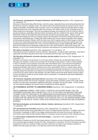 164. Economy, unemployment, European Parliament, anti-EU feeling (importance: 83%, disagreement:
 13, evaluations: 12)
 Obviously in these particularly difficult times, economic issues, especially those surrounding employment are
 the foremost concern in peoples' minds. The nature of the crisis means that jobs are going to be lost, that is
 largely unavoidable. Nonetheless there has been a lack of co-ordinated responses amongst states on fiscal
 and other levels to the crisis; especially within the eurozone. We need to come up with a strategy to get EU
 states trading and buying again. We must encourage businesses and enterprise. At an EU level we need to
 provide businesses, especially small and medium businesses with the conditions they need to foster growth.
 Remember, these are the people that will provide jobs and get Europe working again. Instead, we see
 beureaucrats wasting their time and creative energy in the European Civil Service making documents about
 using gender neutral language, a totally futile when dealing with many European languages which happen
 to have gendered articles. Libertas, UKIP and other such anti-EU parties would not have oxygen to fuel their
 fire were such embarassing exercises axed. Instead employees of the EU bureaucracy need to take more
 practical approaches and need to find a way to connect with European people. Additionally, MEPs need to
 show their constituents the usefulness of what they do in their work instead of 'riding the EU gravy train'. Mr
 Barosso, it is up to you to ensure that the EU becomes more relevant to my needs and those of all Europeans.
 165. ethics in business (importance: 83%, disagreement: 15, evaluations: 12)
 Financial and economic behaviour must be reformed. Businesses - as well as public authorities - must take a
 responsible and ethical approach which does not prioritise short term gain over long-term growth.
 166. Education & Research, economic stimulous and job creation (importance: 83%, disagreement: 18,
 evaluations: 17)
 Education and research are landmarks in current day society. If leaders do not stimulate higher levels of
 education and research, society and economies will not be able to leap forward. There is a clear backlash
 in terms of research if one compares to the other side of the Atlantic (US). It is of paramount importance
 to narrow the gap and fund education, training and research more in line with the social, economic and
 entrepreneurial fabric within the EU. Despite an ever more active ESDP, the EU is a civilian power whose
 desideratum is to emulate itself and thus avoid the intergovenmental limbo and become a most active actor.
 I strongly believe that education and research cannot be ignored if the EU is to devise a economic stimulous
 to launch the EU policy, help its "near abroads" and other nations around the world sharing common values,
 norms and patterns. Insofar as the job creation issue is concerned, it is essential to path social stabilisation,
 "plenty" and well being.
 167. Economic integration and social reforms (importance: 83%, disagreement: 12, evaluations: 6)
 Europe should continue the economic integration, giving all European countries access to the single market
 and the euro. Also close cooperation regarding social policy, education and security matter. The EU should
 not force political integration and spend money on political and military agendas.
 168. ECONOMICAL SUPPORT TO UNMARRIED WOMEN (importance: 83%, disagreement: 5, evaluations:
 2)
 I AM AN UNNMARIED WOMEN I HAVE A SON 17 YEARS OLD.THE SUPORT MONEY THAT THE
 GOVERMENT GIVES ARE VERY LOW AND THEY CUT IT TO ME TWICE.THE REASON???BECAUSE
 I CHANGE LIVING-CITY BECAUSE OF MY LIBERALWORK AS A MUSICIAN.MY SITUATION HAS NT
 CHANGE .I AM ALL THESE YEARS UNMARRIED WOMWN.AND NOW THAT MY SON IS PREPARING IN
 STUDIES FOR THE UNIVERCITY MY MONEY IS NOT ENOUGH.THEY CUT THE SUPPORT MONEY HERE
 IN GREECE IN THE AGE OF 16TEEN..THERE IS NO PSIHOLOGICAL SUPPORT NEITHER ECONOMICAL
 SUPPORT.
 169. New technologies, environnement, defense, freedom, democracy (importance: 82%, disagreement:
 13, evaluations: 19)
 170. environment and innovation (importance: 82%, disagreement: 12, evaluations: 19)
 Big cities should become more sustainable and "human" by respecting the enviroment. In addition new forms
 of innovation ( especially for SME's ) can trigger entrerpreunership and boost the economy. Although the
 Commission does initiate funding, Member states do not always convey this priority in their national economy
 171. Environment, employment and new technologies.... (importance: 82%, disagreement: 15,
 evaluations: 12)
 Environment is important so the EU must apply policies to imporve our way of living and the environment we
 live in (promote green energies, bicycles etc). Also, employment is a big issue. EU has to find ways to promote
 employment in other EU countries. Finally, new tech is the future so the EU must increase investment in
 research and also apply new techs in our daily lives sooner and more effectively.




24
 