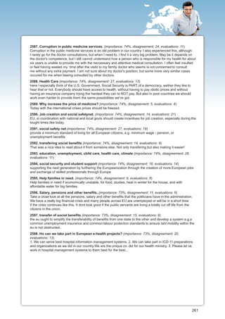 2587. Corruption in public medicine services. (importance: 74%, disagreement: 24, evaluations: 11)
Corruption in the public medicine services is an old problem in our country. I also experienced this, although
I rarely go for the doctor consultations, but when I need to, I find it a very big problem. May be it depends on
the doctor's competence, but I still cannot understand how a person who is responsible for my health for about
six years is unable to provide me with the neccessary and attentive medical consultation. I often feel insulted
or feel having wasted my time after the visits to my family doctor who seems is not concerned to consult
me without any extra payment. I am not sure about my doctor's position, but some more very similar cases
occured for me when beeing consulted by other doctors.
2588. Health Care (importance: 74%, disagreement: 27, evaluations: 13)
Here I especially think of the U.S. Government. Social Security is PART of a democracy, wether they like to
hear that or not. Everybody should have access to health, without having to pay idiotic prices and without
having an insurance company trying the hardest they can to NOT pay. But also in poor countries we should
work even harder to provide them the same possibilities we've got.
2589. Why increase the price of medicine? (importance: 74%, disagreement: 5, evaluations: 4)
Today with the international crises prices should be freezed.
2590. Job creation and social safetynet. (importance: 74%, disagreement: 14, evaluations: 21)
EU, in coordination with national and local govts should create incentives for job creation, especially during the
tought times like today.
2591. social safety net (importance: 74%, disagreement: 27, evaluations: 19)
provide a minimum standard of living for all European citizens, e.g. minimum wage - pension, or
unemployment benefits
2592. transfering social benefits (importance: 74%, disagreement: 14, evaluations: 9)
That was a nice idea to read about it from someone else. Not only transfering but also making it easier!
2593. education, unemployment, child care, health care, climate (importance: 74%, disagreement: 28,
evaluations: 11)
2594. social security and student support (importance: 74%, disagreement: 16, evaluations: 14)
supporting the next generation by furthering the Europeanization through the creation of more European jobs
and exchange of skilled professionals through Europe
2595. Help families in need. (importance: 74%, disagreement: 9, evaluations: 8)
Help families in need if economically unstable, for food, studies, heat in winter for the house, and with
affordable water for big families.
2596. Salary, pensions and other benefits. (importance: 73%, disagreement: 11, evaluations: 6)
Take a close look at all the pensions, salary and other benefits that the politicians have in the administration.
We have a really big financial crisis and many people across EU are unemployed or will be in a short time
if the crisis continues like this. It dont look good if the public servants are living a totally cut off life from the
citizens in the union.
2597. transfer of social benefits (importance: 73%, disagreement: 15, evaluations: 9)
the eu ought to simplify the transferability of benefits from one state to the other and develop a system e.g.a
common unemployment insurance and common labour protection standards to ensure taht mobility within the
eu is not obstructed.
2598. Ho can we take part in European e-health projects? (importance: 73%, disagreement: 20,
evaluations: 13)
1. We can serve best hospital information management systems. 2. We can take part in ICD-11 preparations
and organizations as we did in our country.We are the unique co. did for our health ministry. 3. Please let us
work in hospital management systems to them best for the best...




                                                                                                                     261
 