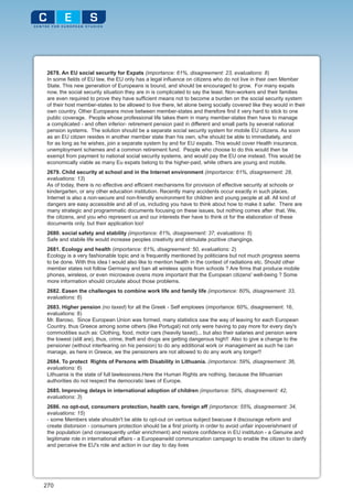 2678. An EU social security for Expats (importance: 61%, disagreement: 23, evaluations: 8)
 In some fields of EU law, the EU only has a legal influence on citizens who do not live in their own Member
 State. This new generation of Europeans is bound, and should be encouraged to grow. For many expats
 now, the social security situation they are in is complicated to say the least. Non-workers and their families
 are even required to prove they have sufficient means not to become a burden on the social security system
 of their host member-states to be allowed to live there, let alone being socially covered like they would in their
 own country. Other Europeans move between member-states and therefore find it very hard to stick to one
 public coverage. People whose professional life takes them in many member-states then have to manage
 a complicated - and often inferior- retirement pension paid in different and small parts by several national
 pension systems. The solution should be a separate social security system for mobile EU citizens. As soon
 as an EU citizen resides in another member state than his own, s/he should be able to immediately, and
 for as long as he wishes, join a separate system by and for EU expats. This would cover Health insurance,
 unemployment schemes and a common retirement fund. People who choose to do this would then be
 exempt from payment to national social security systems, and would pay the EU one instead. This would be
 economically viable as many Eu expats belong to the higher-paid, while others are young and mobile.
 2679. Child security at school and in the Internet environment (importance: 61%, disagreement: 28,
 evaluations: 13)
 As of today, there is no effective and efficient mechanisms for provision of effective security at schools or
 kindergarten, or any other education institution. Recently many accidents occur exactly in such places.
 Internet is also a non-secure and non-friendly environment for children and young people at all. All kind of
 dangers are easy accessible and all of us, including you have to think about how to make it safer. There are
 many strategic and programmatic documents focusing on these issues, but nothing comes after that. We,
 the citizens, and you who represent us and our interests ther have to think ot for the elaboration of these
 documents only, but their application too!
 2680. social safety and stability (importance: 61%, disagreement: 37, evaluations: 5)
 Safe and stabile life would increase peoples creativity and stimulate pozitive changings.
 2681. Ecology and health (importance: 61%, disagreement: 50, evaluations: 2)
 Ecology is a very fashionable topic and is frequently mentioned by politicians but not much progress seems
 to be done. With this idea I would also like to mention health in the context of radiations etc. Should other
 member states not follow Germany and ban all wireless spots from schools ? Are firms that produce mobile
 phones, wireless, or even microwave ovens more important that the European citizens' well-being ? Some
 more information should circulate about those problems.
 2682. Easen the challenges to combine work life and family life (importance: 60%, disagreement: 33,
 evaluations: 6)
 2683. Higher pension (no taxed) for all the Greek - Self emploees (importance: 60%, disagreement: 16,
 evaluations: 8)
 Mr. Baroso, Since European Union was formed, many statistics saw the way of leaving for each European
 Country, thus Greece among some others (like Portugal) not only were having to pay more for every day's
 commodities such as: Clothing, food, motor cars (heavily taxed)... but also their salaries and pension were
 the lowest (still are), thus, crime, theft and drugs are getting dangerous high!! Also to give a change to the
 pensioner (without interfearing on his pension) to do any additional work or management as such he can
 manage, as here in Greece, we the pensioners are not allowed to do any work any longer!!
 2684. To protect Rights of Persons with Disability in Lithuania. (importance: 59%, disagreement: 36,
 evaluations: 6)
 Lithuania is the state of full lawlessness.Here the Human Rights are nothing, because the lithuanian
 authorities do not respect the democratic laws of Europe.
 2685. Improving delays in international adoption of children (importance: 59%, disagreement: 42,
 evaluations: 3)
 2686. no opt-out, consumers protection, health care, foreign aff (importance: 55%, disagreement: 34,
 evaluations: 15)
 - some Members state shouldn't be able to opt-out on various subject beacuse it discourage reform and
 create distorsion - consumers protection should be a first priority in order to avoid unfair inpoverishment of
 the population (and consequently unfair enrichment) and restore confidence in EU instituton - a Genuine and
 legitimate role in international affairs - a Europeanwild communication campaign to enable the citizen to clarify
 and perceive the EU's role and action in our day to day lives




270
 