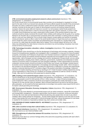 2798. environment,education,employment,research.culture.communicat (importance: 79%,
disagreement: 17, evaluations: 17)
first of all it should focus on environmental issues.Help countries not as developed or equipped to do their
best for the sake of all of us.It should train,educate and finance efforts towards the benefit of the environment.
Education.we need a unified-all european education system,with the same standards and levels for all
member countries.Its the best way to create an all-europoean economy and working market.Giving all
european citizens the same skills and chances to succed in an all european market.Guide people to do
what they are best at,what there is need for and encourage them with specific measures, to move in order
of a better future.Employment.we need a observation-control system of the working market.Its ways and
methods should be closely monitored.We shouldn't allow ruthless profit-making to be the guide of our socities.
Research.we shouldnt rely on pharmaceutical companies,which their motivation is making profit and nothing
else,for cures and new treatments.The eu should create research centers,gather and sponsor its greatest
minds,and whoever wants to offer,in order for the world benefit.Culture.In rough times,such as now people
tend to forget the culture of their soul.Artists and philosophers,look uneccesary to a society thats trying
to survive on a daily basis.We shouldnt allow that to happen.The eu should support all forms of art ,new
ideas,new philosophies.Our best chance to become one whole is by communicating. Everybody must have
access to forms of communicati
2799. Technology;innovation; education; culture; investigation (importance: 79%, disagreement: 19,
evaluations: 15)
I think European Union should focus on the the development of technology and innovation networks, bringing
forward its competitiveness capability and investigation effort. Investigation is a key-point for future European
prosperity. Universities and Professors should have more finantial incentives to implement investigation as an
extra-curricular activity and students should be likewise supported and encouraged to set up new business
opportunities, vital to European survival, prestige and economic development. Europe should act as a whole
cohese organisation, bringing closer citizens, politicians, governments, academies and enterprises to better
respond to economic times of uncertainty and new emerging challenges. Further opportunities for economic
cooperation among industry should be provided so that Europe may conquer new strategic markets beyond
its borders and to increase the dissemination of knowledge and technology transfer within. Vital to Europe is
the increase of its educational standards, providing the opportunity to implement in schools new experimental
practice in sciences learning and ICT innovative usage in the several cross-fields of knowledge. Implement
new forms of creative teaching and learning by resorting to ICT. Foster European mobility programmes among
school organisations is vital to bring up in students an European awareness as well as a sense of identity.
Finally, take care for its patrimony and preservate its cultural heritage.
2800. Creating a more shared European culture (importance: 78%, disagreement: 12, evaluations: 13)
The EU should focus on the young and branding a next generation of Europeans - creating a budget to
allow young people to work for short periods of time in other countries - a type of Erasmus programme for
youth employment. Many companies should be encouraged to participate and create internships or short
transfers for its new recruits (many do already). Most university grads tend to be lost for the first two years
after graduation, so this would be the best opportunity to encourage more positive views toward the EU and a
European cultural grounding and exchange.
2801. Environment, Education, Economy, Immigration, Culture (importance: 78%, disagreement: 11,
evaluations: 4)
I'd like EU to pay more attention to environmental issues such as carbon emissions, natural life conservation
and energy/water management. Education opportunities must be given to everyone; continuous education
is the key. No more risks and bad decisions at financial planning; poor people does not owe to pay others'
mistakes. More careful policies for immigrants... Europe needs people that deserve to live here and of course
doesn't need people that can't appreciate it Cultural exchanges with East, cultural development of rural areas
is needed for the existence of equivalency between big urban centers and smaller cities.
2802. EROSION OF BASIC HUMAN RIGHTS - NO PRIVACY (importance: 78%, disagreement: 17,
evaluations: 8)
2803. allow countries to keep their cultural habits (importance: 78%, disagreement: 23, evaluations: 6)
2804. Cultural inheritance (importance: 78%, disagreement: 16, evaluations: 5)
We must reserve our own historical Balkan crafts
2805. Strengthening of cultural ties between EU countries (importance: 78%, disagreement: 22,
evaluations: 5)
Discovering more about our common heritage while at the same time acquainting ourselves with each other's
distinct cultural identity




                                                                                                               281
 