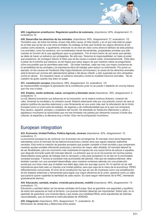429. Legalizacion prostitucion, Regulacion positiva de eutanasia, (importance: 60%, disagreement: 31,
evaluations: 9)
430. Desarrollar los derechos de los animales. (importance: 60%, disagreement: 27, evaluations: 12)
Considero que, de todos los temas, el que más dolor causa, el más injusto, y en el que más está en juego
es el trato que se les da a los otros animales. Es análogo al trato que recibían los negros africanos al ser
usados como esclavos, e igualmente, entonces no se veía tan claro como ahora lo bárbaro de esta práctica.
Los animales, como los esclavos, son considerados meras herramientas, propiedades privadas que sólo
cuentan en función de lo que signifiquen para su propietario. Por el mero hecho de ser seres que sienten,
se debe de hacer un esfuerzo por protegerles. No sólo eso. Tenemos la responsabilidad, en base al poder
que poseemos, de conseguir reducir el dolor que se les causa a nuestra costa, innecesariamente. Esta idea,
a pesar de lo extraña que parezca, es tan lógica que estoy seguro de que nuestros nietos se preguntarán
cómo era posible que se permitiera este trato. De todas maneras, cada vez hay una mayor conciencia de
la sensibilidad de los animales y la importancia ética de trabajar para reducir su sufrimiento. Por poner un
ejemplo, en las causas de Facebook (http://apps.facebook.com/causes/), la causa de los derechos animales
está la tercera por encima del calentamiento global o del abuso infantil, y sólo superada por dos campañas
contra el cáncer. Es necesario hacer un esfuerzo educativo contra la crueldad hacia los animales. No es
cuestión de gusto cuando hay dolor en juego.
431. constitución europea (importance: 56%, disagreement: 22, evaluations: 12)
es imprescindible conseguir la aprobación de la constitución pues no se puede ir adelante sin una ley básica
que nos una a todos.
432. Empleo, medio ambiente, salud, corrupción y bienestar socia (importance: 39%, disagreement: 0,
evaluations: 1)
La UE debería concentrar sus esfuerzos en la innovación, en la mejora continua (Kaizen), creación de
valor, fomentar la movilidad y la cohesión social. Debería esforzarse más por una posición común de cara al
exterior (política de asuntos exteriores) y creo firmemente en una unión más real: la refundación de la Unión
Europea como un único país de estados, de regiones y de multiculturalidad que es lo que nos enriquece.
Soy canario, español, europeo y ciudadano del mundo. He estudiado en Karlsruhe (Alemania) y valoro y
agradezco muchísimo la oportunidad que me han brindado mis padres por ofrecerme conocer a fondo dos
culturas, la española y la alemana muy a fondo. Esto me ha enriquecido muchísimo.




European integration
433. Economía, Unidad Política, Política Agrícola, Jovenes (importance: 92%, disagreement: 10,
evaluations: 7)
La economía europea ha de continuar con el proceso de convergencia. El mercado único tiene flagrantes
salvedades como el mercado de las telecomunicaciones y tantos otros que siguen estando realmente
cerrados. Esto evita la creación de grandes europeos que puedan competir a nivel mundial y que compensen
nuestras ayudas sociales ofreciendo porductos y servicios de mayor valor añadido. El mercado laboral ha
de ser flexibilizado, pero es muchísimo más importante el impulso de una nueva forma de educar a aquellos
que después formarán parte del mercado laboral. La ambición que se ve en los jovenes de muchos países
desarrollados (esas ganas de trabajar todo lo necesario y más para prosperar) no se dan en la acomodada
sociedad europea. Y somos la sociedad más acomodada del planeta, más que los estadounidenses: ellos
también cuentan con una sociedad desarrollada, pero nosotros contamos además con una protección
social que nos hace creer que el estado nos debe algo cada vez que algo ocurre. En mi opinión es de vital
importancia para todo esto un impulso a la Unidad política, para que vaya de la mano de la económica, PERO
diferentemente comunicada. El error de la constitución fue que en vez de mostrarse como una simplificación
de los tratados anteriores y herramienta para lograr una mayor eficiencia de la unión, apareció como un salto
que parecía querer suplantar la identidad de cada nación. Es clave seguir reformando de la PAC, intentando
gradualmente disminu
434. Educación, sanidad, empleo, vivienda para jóvenes, mobilid (importance: 86%, disagreement: 14,
evaluations: 11)
Educación y sanidad deben ser los temas centrales de Europa. Que se garantice una seguridad y equilibrio
de estos dos aspectos en todo el territorio. Los jóvenes también deberían ser importantes. Sobre todo, en el
apartado de garantizar una vivienda digna y que exista una mobilidad REAL entre estudiantes de distintas
nacionalidades, que se fomente la interculturalidad de VERDAD.
435. Integración (importance: 85%, disagreement: 11, evaluations: 8)
Eliminación de obstáculos y diferencias entre países



                                                                                                            571
 
