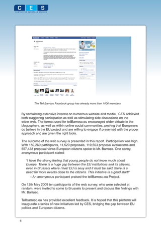 The Tell Barroso Facebook group has already more than 1000 members


    By stimulating extensive interest on numerous website and media , CES achieved
    both staggering participation as well as stimulating side discussions on the
    wider web. The format used for tellBarroso.eu encouraged wider debate in the
    blogosphere, as well as within online social communities, proving that Europeans
    do believe in the EU project and are willing to engage if presented with the proper
    approach and are given the right tools.

    The outcome of the web survey is presented in this report. Participation was high.
    With 150,260 participants, 11,529 proposals, 119,503 proposal evaluations and
    557,438 proposal views European citizens spoke to Mr. Barroso. One canny,
    anonymous participant stated:

       “I have the strong feeling that young people do not know much about
       Europe. There is a huge gap between the EU institutions and its citizens,
       even in Brussels where I live! EU is sexy and it must be said, there is a
       need for more events close to the citizens. This initiative is a good start!”
           – An anonymous participant praised the tellBarroso.eu Project.

    On 12th May 2009 ten participants of the web survey, who were selected at
    random, were invited to come to Brussels to present and discuss the findings with
    Mr. Barroso.

    Tellbarroso.eu has provided excellent feedback. It is hoped that this platform will
    inaugurate a series of new initiatives led by CES, bridging the gap between EU
    politics and European citizens.


6
 
