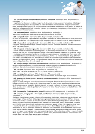1257. sviluppo energie rinnovabili e conservazione energetica. (importance: 91%, disagreement: 10,
evaluations: 17)
é importante non dipendere più dalle energie fossili, da un lato per salvaguardare la ns salute, dall'altra per
non dipendere da politiche di solo profitto. Gli edifici dovrebbero essere coibentati per poter conservare il
livello di temperatura richiesto, il più a lungo possibile, permettendo di risparmiare molto denaro ed energia. E'
opportuno sviluppare politiche di trasporti di massa e non singole auto, inoltre esistono motorizzazioni a zero
emissioni come l'aria compressa.
1258. energie alternative (importance: 91%, disagreement: 8, evaluations: 7)
sperando di poter lasciare alle prossime generazioni un ambiente piùvivibile
1259. energia alternativa (importance: 91%, disagreement: 9, evaluations: 10)
se non è già troppo tardi, credo sia il caso di puntare e investire sulle energie alternative, in modo di inquinqre
di meno. Ma anche di informare sempre di più le persone che ignorano ancora molto su questo argomento.
1260. sviluppo delle energie alternative (importance: 91%, disagreement: 9, evaluations: 19)
sviluppare le energie alternative per creare nuovi posti di lavoro, sostenere l'ambiente, dare autosufficienza
all'EU e ai propri cittadini.
1261. Sviluppo di fonti di energia pulite (importance: 91%, disagreement: 5, evaluations: 11)
Il pianeta terra è un mondo che si sostiene grazie a un precario equilibrio naturale che noi esseri umani
abbiamo spezzato. Noi in questo pianeta ci viviamo e per quanto ne sappia è il solo in cui protemmo vivere,
è nostro dovere salvaguardare l'ambiente, è nostro dovere avere cura del nostro pianeta. I fumi nocivi delle
nostre fabbriche inquinano il nostro mondo e i nostri corpi, l'uomo è un essere intelligente che può fermare
tutta questa barbarie e creare una armonia con la natura. Se l'Unione Europea desse più finanziamenti alla
ricerca di fonti alternative di energia e ne stimolasse la ricerca, non solo noi vivremmo meglio ma lasceremmo
una eredità pulita anche a chi verrà dopo di noi.
1262. ecologia, energia rinnovabile, attività collegate (importance: 90%, disagreement: 7, evaluations: 7)
rendere conveniente investire in attività collegate al risparmio energetico, salvaguardia del territorio,
prodizione di enegia rinnovabile come sole e vento, agricolura biologica ecc.
1263. ENERGIA (importance: 90%, disagreement: 7, evaluations: 19)
ADOTTARE ENERGIE ALTERNATIVE, ECOLOGICHE E NON DISPENDIOSE
1264. energia pulita (importance: 90%, disagreement: 14, evaluations: 8)
incentivare il più possibile stati e industrie a occuparsi seriamente dei problemi legati all'inquinamento
1265. Io penso che debba investire le energie nel campo scolastico (importance: 90%, disagreement: 9,
evaluations: 11)
Oggi la scuola è un luogo in cui si impara come entrare far parte della malavita. Io penso che essa debba
essere un punto di incotro dove i ragazzi imparano a vivere,un luogo in cui si possa imparare a conoscere
gli altri senza avere dei pregiudizi. Negli ultimi anni ci sono state molti gesti non idonei alla vita che ognuno
di noi dovrebbe avere nella vita quotidiana. Concretamente vorrei che voi faceste più controlli all'interno dell'
ambiente scolastico.
1266. Energie pulite - Integrazione tra i popoli (importance: 90%, disagreement: 16, evaluations: 16)
1267. Ambiente, energie pulite e rinnovabili, pianificazione (importance: 89%, disagreement: 9,
evaluations: 8)
Ogni volta che mi capita di essere in Austria o Grmania sono stupito dallo sviluppo dell'energia eolica in quei
paesi! Magari ci fosse anche in Italia un piano energetico articolato come in certi paesi del Nord Europa;
noi abbiamo abolito il nucleare 20 anni fa senza creare delle alternative perché purtroppo la nostra classe
politica non ha il pragmatismo ed il senso della pianificazione della classe politica nordeuropea. I problemi
non si risolvono con l'accanimento ideologico, come purtroppo spesso in Italia si fa, ma pensando al futuro
e pianificando. Si vuole uscire dal nuclare in un certo numero di anni? Lo si faccia gradualmente, ma
prevedendo un "mix" di alternative energetiche alternative, che consentano all'industria ed alla popolazione
locale di potersi approvvigionare a costi contenuti e non prevedano la dipendenza dalla sola energia fossile,
come purtroppo - in parte grazie anche alla scarsa lungimiranza della nostra classe politica - avviene. Io credo
che l'UE possa essere di grande aiuto all'Italia in questo senso, trasmettendo anche nel nostro paese quelle
migliori prassi che in altri paesi dell'UE fanno la differenza.




                                                                                                                 719
 