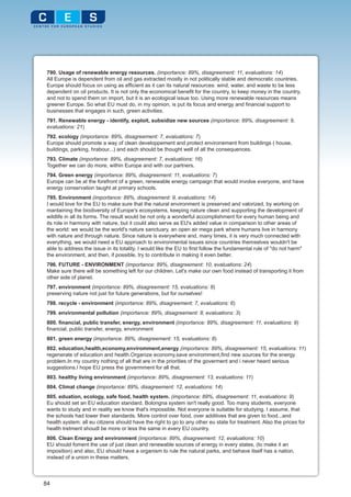 790. Usage of renewable energy resources. (importance: 89%, disagreement: 11, evaluations: 14)
 All Europe is dependent from oil and gas extracted mostly in not politically stable and democratic countries.
 Europe should focus on using as efficient as it can its natural resources: wind, water, and waste to be less
 dependent on oil products. It is not only the economical benefit for the country, to keep money in the country,
 and not to spend them on import, but it is an ecological issue too. Using more renewable resources means
 greener Europe. So what EU must do, in my opinion, is put its focus and energy and financial support to
 businesses that engages in such, green activities.
 791. Renewable energy - identify, exploit, subsidize new sources (importance: 89%, disagreement: 9,
 evaluations: 21)
 792. ecology (importance: 89%, disagreement: 7, evaluations: 7)
 Europe should promote a way of clean developpement and protect environement from buildings ( house,
 buildings, parking, hrabour...) and each should be thought well of all the consequences.
 793. Climate (importance: 89%, disagreement: 7, evaluations: 16)
 Together we can do more, within Europe and with our partners.
 794. Green energy (importance: 89%, disagreement: 11, evaluations: 7)
 Europe can be at the forefront of a green, renewable energy campaign that would involve everyone, and have
 energy conservation taught at primary schools.
 795. Environment (importance: 89%, disagreement: 9, evaluations: 14)
 I would love for the EU to make sure that the natural environment is preserved and valorized, by working on
 mantaining the biodiversity of Europe's ecosystems, keeping nature clean and supporting the development of
 wildlife in all its forms. The result would be not only a wonderful accomplishment for every human being and
 its role in harmony with nature, but it could also serve as EU's added value in comparison to other areas of
 the world: we would be the world's nature sanctuary, an open air mega park where humans live in harmony
 with nature and through nature. Since nature is everywhere and, many times, it is very much connected with
 everything, we would need a EU approach to environmental issues since countries themselves wouldn't be
 able to address the issue in its totality. I would like the EU to first follow the fundamental rule of "do not harm"
 the environment, and then, if possible, try to contribute in making it even better.
 796. FUTURE - ENVIRONMENT (importance: 89%, disagreement: 10, evaluations: 24)
 Make sure there will be something left for our children. Let's make our own food instead of transporting it from
 other side of planet.
 797. environment (importance: 89%, disagreement: 15, evaluations: 8)
 preserving nature not just for future generations, but for ourselves!
 798. recycle - environment (importance: 89%, disagreement: 7, evaluations: 6)
 799. environmental pollution (importance: 89%, disagreement: 8, evaluations: 3)
 800. financial, public transfer, energy, environment (importance: 89%, disagreement: 11, evaluations: 9)
 financial, public transfer, energy, environment
 801. green energy (importance: 89%, disagreement: 15, evaluations: 8)
 802. education,health,economy,enviromment,energy (importance: 89%, disagreement: 15, evaluations: 11)
 regenerate of education and health.Organize economy,save enviromment,find new sources for the energy
 problem.In my country nothing of all that are in the priorities of the goverment and i never heard serious
 suggestions.I hope EU press the govermment for all that.
 803. healthy living environment (importance: 89%, disagreement: 13, evaluations: 11)
 804. Climat change (importance: 89%, disagreement: 12, evaluations: 14)
 805. eduation, ecology, safe food, health system. (importance: 89%, disagreement: 11, evaluations: 9)
 Eu should set an EU education standard. Bolongna system isn't really good. Too many students, everyone
 wants to study and in reality we know that's impossible. Not everyone is suitable for studying. I assume, that
 the schools had lower their standards. More control over food, over additives that are given to food...and
 health system: all eu citizens should have the right to go to any other eu state for treatment. Also the prices for
 health tretment shoudl be more or less the same in every EU country.
 806. Clean Energy and environment (importance: 89%, disagreement: 12, evaluations: 10)
 EU should foment the use of just clean and renewable sources of energy in every states, (to make it an
 imposition) and also, EU should have a organism to rule the natural parks, and behave itself has a nation,
 instead of a union in these matters.



84
 