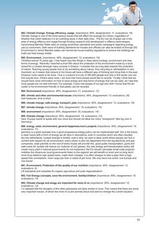882. Climate Change: Energy efficiency, usage. (importance: 86%, disagreement: 11, evaluations: 18)
Climate change is one of the most serious issues that will affect the average EU citizen, regardless of
whether that citzen believes it is an overiding issue in their daily lives. The EU can be of great use in the
area of energy effiency and usage through funding research and development in effiency technologies,
harmonising Member State rules on energy production standards and public campaigns regarding energy
use by consumers. Side issue of building standards for houses and officies can also be looked at thorugh DG
Environment in which Member states can harmonise house building regulations to ensure the buildings we
build use heat energy wisely.
883. Environment. (importance: 86%, disagreement: 12, evaluations: 19)
I finished school 10 years ago. I had heard very few things in class about ecology, environment and new
forms of energy. Recently I watched a short film about the protection of the environment made by a local
school for a contest amongst many schools in Greece. I consider this as a big step towards the protection
of nature. Teaching young people how to do something about nature, thus recycling or reforestation is very
important, as it means that citizens in the future will have a different way of thinking and living than in the past.
However more needs to be done. I live in a suburb of a city of 300,000 people and only in the center one can
find recycle bins. If there were more, I am sure that more people would like to recycle. Finally I think that we
should have more information on how to save energy and new forms of energy that can be used, as I see that
most people are not well informed. For example, I have met people of my age who didn' t know that the air-
cooler is not environment friendly or that plastic can be recycled.
884. Environment (importance: 86%, disagreement: 21, evaluations: 12)
885. climate and other environmental issues (importance: 86%, disagreement: 13, evaluations: 26)
real measures. time is short
886. climate change, safe energy, transport, jobs (importance: 85%, disagreement: 12, evaluations: 18)
887. climate change (importance: 85%, disagreement: 19, evaluations: 10)
888. environment (importance: 85%, disagreement: 20, evaluations: 14)
889. Climate change (importance: 85%, disagreement: 14, evaluations: 23)
here, Europe needs to speak with one voice and should not allow too many "exceptions" (like big cars in
Germany)
890. energy, solar, environment, general happiness,micro projects (importance: 85%, disagreement: 16,
evaluations: 11)
germany is a good example how a good progressive energy policy can be implemented well. this is the future,
a clean future with a form of energy we all have in abundance, even in countries which are often clouded,
like the netherlands. nuclear energie is limited, coal is dirty. we want a clean world where people can live in
comfort with respect for de environment. every citizen is also les dependent from the big electricity and gas
companies. solar pannels on the roof of every house will provide this. good public transportation, good and
safe roads for cyclists will reduce our outburst of co2 gasses. the new energy and transportation policy will
create many jobs! if national governments do not implement, the EU should. stimulate small scale projects!
mobilize the citizens en local governments! listen to the regions! we will benefit on short and on long term!
more long distance high speed trains, make them cheaper, it is often cheaper to take a plain then a high
speed train somewhere. more cargo per train in stead of per truck. We only have one world, one Europe and
one future!
891. Environment, Protection of the quality of our nutrition (importance: 85%, disagreement: 13,
evaluations: 8)
Lift standards and subsidies for organic agriculture and push regionalisation!
892. Fair Energy concepts, save the environment, familiy/children (importance: 85%, disagreement: 10,
evaluations: 14)
893. Climate change and enegy are important for most of us (importance: 85%, disagreement: 10,
evaluations: 14)
I´m pleased that the thougths of the other paticipants are fairly similar to mine. This means that there are some
very important issues, of which the most of us are worried about and want to change the current situation.




                                                                                                                    91
 