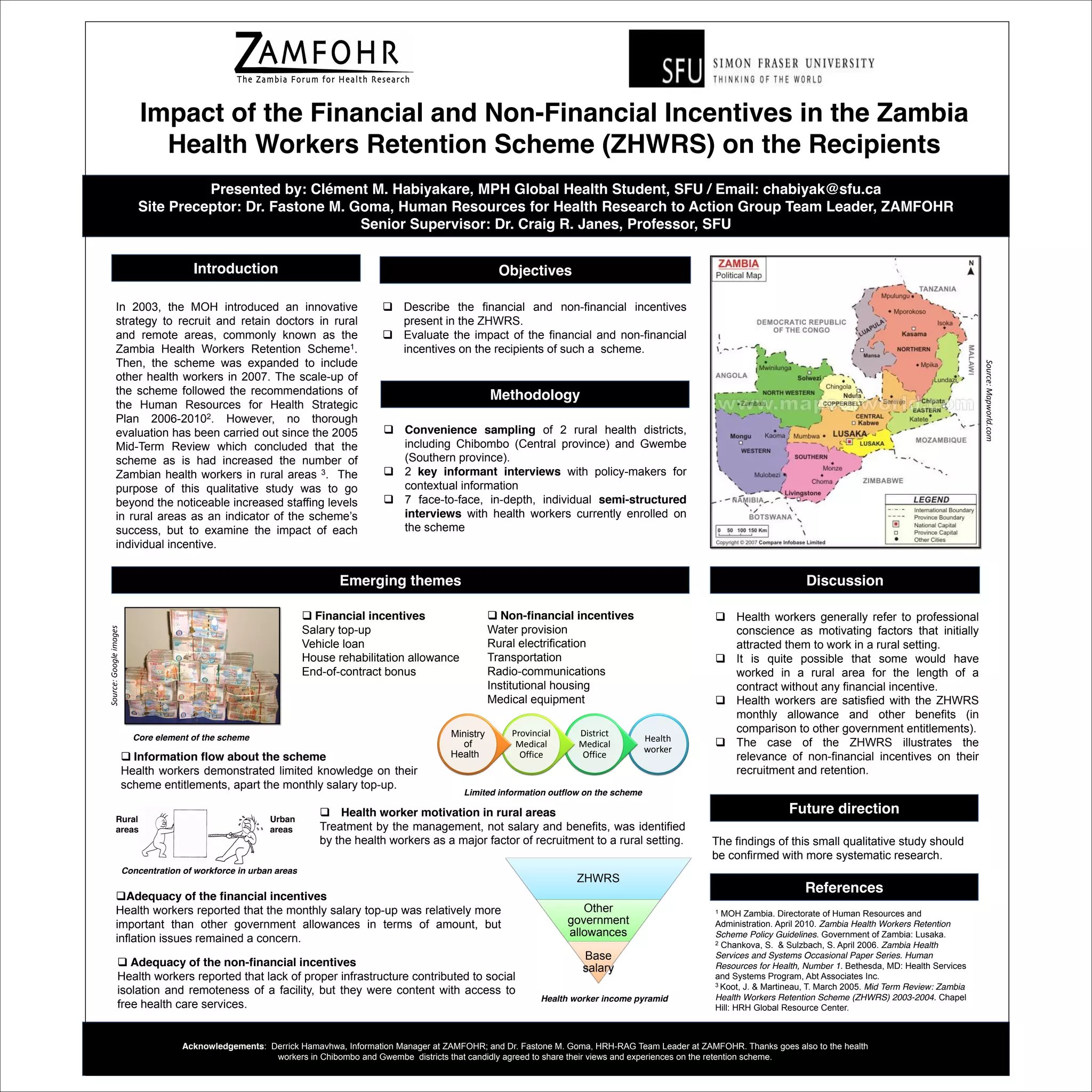 Impact of the Financial and Non-Financial Incentives in the Zambia
Health Workers Retention Scheme (ZHWRS) on the Recipients
Presented by: Clément M. Habiyakare, MPH Global Health Student, SFU / Email: chabiyak@sfu.ca
Site Preceptor: Dr. Fastone M. Goma, Human Resources for Health Research to Action Group Team Leader, ZAMFOHR
Senior Supervisor: Dr. Craig R. Janes, Professor, SFU
Acknowledgements: Derrick Hamavhwa, Information Manager at ZAMFOHR; and Dr. Fastone M. Goma, HRH-RAG Team Leader at ZAMFOHR. Thanks goes also to the health
workers in Chibombo and Gwembe districts that candidly agreed to share their views and experiences on the retention scheme.
In 2003, the MOH introduced an innovative
strategy to recruit and retain doctors in rural
and remote areas, commonly known as the
Zambia Health Workers Retention Scheme1.
Then, the scheme was expanded to include
other health workers in 2007. The scale-up of
the scheme followed the recommendations of
the Human Resources for Health Strategic
Plan 2006-20102. However, no thorough
evaluation has been carried out since the 2005
Mid-Term Review which concluded that the
scheme as is had increased the number of
Zambian health workers in rural areas 3. The
purpose of this qualitative study was to go
beyond the noticeable increased staffing levels
in rural areas as an indicator of the scheme’s
success, but to examine the impact of each
individual incentive.
Introduction
 Describe the financial and non-financial incentives
present in the ZHWRS.
 Evaluate the impact of the financial and non-financial
incentives on the recipients of such a scheme.
Objectives
 Convenience sampling of 2 rural health districts,
including Chibombo (Central province) and Gwembe
(Southern province).
 2 key informant interviews with policy-makers for
contextual information
 7 face-to-face, in-depth, individual semi-structured
interviews with health workers currently enrolled on
the scheme
Methodology
Future direction
1 MOH Zambia. Directorate of Human Resources and
Administration. April 2010. Zambia Health Workers Retention
Scheme Policy Guidelines. Government of Zambia: Lusaka.
2 Chankova, S.  Sulzbach, S. April 2006. Zambia Health
Services and Systems Occasional Paper Series. Human
Resources for Health, Number 1. Bethesda, MD: Health Services
and Systems Program, Abt Associates Inc.
3 Koot, J.  Martineau, T. March 2005. Mid Term Review: Zambia
Health Workers Retention Scheme (ZHWRS) 2003-2004. Chapel
Hill: HRH Global Resource Center.
DiscussionEmerging themes
 Health workers generally refer to professional
conscience as motivating factors that initially
attracted them to work in a rural setting.
 It is quite possible that some would have
worked in a rural area for the length of a
contract without any financial incentive.
 Health workers are satisfied with the ZHWRS
monthly allowance and other benefits (in
comparison to other government entitlements).
 The case of the ZHWRS illustrates the
relevance of non-financial incentives on their
recruitment and retention.
 Health worker motivation in rural areas
Treatment by the management, not salary and benefits, was identified
by the health workers as a major factor of recruitment to a rural setting.
Adequacy of the financial incentives
Health workers reported that the monthly salary top-up was relatively more
important than other government allowances in terms of amount, but
inflation issues remained a concern.
 Information flow about the scheme
Health workers demonstrated limited knowledge on their
scheme entitlements, apart the monthly salary top-up.
Health
worker
District
Medical
Office
Provincial
Medical
Office
Ministry
of
Health
ZHWRS
Other
government
allowances
Base
salary Adequacy of the non-financial incentives
Health workers reported that lack of proper infrastructure contributed to social
isolation and remoteness of a facility, but they were content with access to
free health care services.
References
The findings of this small qualitative study should
be confirmed with more systematic research.
Urban
areas
Rural
areas
 Financial incentives
Salary top-up
Vehicle loan
House rehabilitation allowance
End-of-contract bonus
 Non-financial incentives
Water provision
Rural electrification
Transportation
Radio-communications
Institutional housing
Medical equipment
Limited information outflow on the scheme
Concentration of workforce in urban areas
Health worker income pyramid
Core element of the scheme
Source:Googleimages
Source:Mapworld.com
 