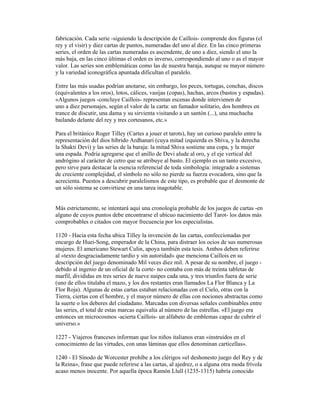 fabricación. Cada serie -siguiendo la descripción de Caillois- comprende dos figuras (el
rey y el visir) y diez cartas de puntos, numeradas del uno al diez. En las cinco primeras
series, el orden de las cartas numeradas es ascendente, de uno a diez, siendo el uno la
más baja, en las cinco últimas el orden es inverso, correspondiendo al uno o as el mayor
valor. Las series son emblemáticas como las de nuestra baraja, aunque su mayor número
y la variedad iconográfica apuntada dificultan el paralelo.
Entre las más usadas podrían anotarse, sin embargo, los peces, tortugas, conchas, discos
(equivalentes a los oros), lotos, cálices, vasijas (copas), hachas, arcos (bastos y espadas).
«Algunos juegos -concluye Caillois- representan escenas donde intervienen de
uno a diez personajes, según el valor de la carta: un fumador solitario, dos hombres en
trance de discutir, una dama y su sirvienta visitando a un santón (...), una muchacha
bailando delante del rey y tres cortesanos, etc.»
Para el británico Roger Tilley (Cartes a jouer et tarots), hay un curioso paralelo entre la
representación del dios híbrido Ardhanari (cuya mitad izquierda es Shiva, y la derecha
la Shakti Devi) y las series de la baraja: la mitad Shiva sostiene una copa, y la mujer
una espada. Podría agregarse que el anillo de Devi alude al oro, y el eje vertical del
andrógino al carácter de cetro que se atribuye al basto. El ejemplo es un tanto excesivo,
pero sirve para destacar la esencia referencial de toda simbología: integrado a sistemas
de creciente complejidad, el símbolo no sólo no pierde su fuerza evocadora, sino que la
acrecienta. Puestos a descubrir paralelismos de este tipo, es probable que el desmonte de
un sólo sistema se convirtiese en una tarea inagotable.

Más estrictamente, se intentará aquí una cronología probable de los juegos de cartas -en
alguno de cuyos puntos debe encontrarse el ubícuo nacimiento del Tarot- los datos más
comprobables o citados con mayor frecuencia por los especialistas.
1120 - Hacia esta fecha ubica Tilley la invención de las cartas, confeccionadas por
encargo de Huei-Song, emperador de la China, para distraer los ocios de sus numerosas
mujeres. El americano Stewart Culin, apoya también esta tesis. Ambos deben referirse
al «texto desgraciadamente tardío y sin autoridad» que menciona Caillois en su
descripción del juego denominado Mil veces diez mil. A pesar de su nombre, el juego debido al ingenio de un oficial de la corte- no contaba con más de treinta tabletas de
marfil, divididas en tres series de nueve naipes cada una, y tres triunfos fuera de serie
(uno de ellos titulaba el mazo, y los dos restantes eran llamados La Flor Blanca y La
Flor Roja). Algunas de estas cartas estaban relacionadas con el Cielo, otras con la
Tierra, ciertas con el hombre, y el mayor número de ellas con nociones abstractas como
la suerte o los deberes del ciudadano. Marcadas con diversas señales combinables entre
las series, el total de estas marcas equivalía al número de las estrellas. «El juego era
entonces un microcosmos -acierta Caillois- un alfabeto de emblemas capaz de cubrir el
universo.»
1227 - Viajeros franceses informan que los niños italianos eran «instruidos en el
conocimiento de las virtudes, con unas láminas que ellos denominan carticellas».
1240 - El Sínodo de Worcester prohíbe a los clérigos «el deshonesto juego del Rey y de
la Reina», frase que puede referirse a las cartas, al ajedrez, o a alguna otra moda frívola
acaso menos inocente. Por aquella época Ramón Llull (1235-1315) habría conocido

 
