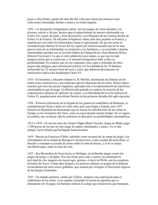joyas y otros bienes, puede dar idea del alto valor que tenían por entonces estas
colecciones iluminadas, hechas a mano y en tirada singular.
1392 - «A Jacquemin Gringonneur, pintor, por tres juegos de cartas dorados y en
diversos colores y divisas, hechos para el esparcimiento de nuestro infortunado rey
Carlos VI» consta, de puño y letra del tesorero, en el Registro de las Cuentas Reales de
Carlos VI de Francia. De allí parte la hipótesis -falsa, pero muy popular en Francia, y
repetida por casi todos los historiadores hasta el siglo pasado- de que las cartas se
inventaron para distraer la locura del rey, quien por entonces pasaba una de las más
graves crisis de su enfermedad, no reconocía a sus familiares, y se encerraba a disputa
interminables partidas con su favorita Odette de Champ Divers (Juan Bautista Weiss,
Historia Universal;). Lo que sí cabe señalar de estos naipes, es que son los más
antiguos tarots que se conservan, y el artesano Gringonneur debe a ellos su
perdurabilidad. Es evidente que no son originales, sino copia o refundido de otros
juegos más antiguos, pero ofrecen por primera vez la totalidad de las 78 láminas,
incluyendo los 22 arcanos fuera de serie y color, que debieron desconcertar los
entusiasmos lúdicos del desdichado Carlos VI.
1393 - El moralista y educador italiano G. B. Morelli, recomienda las láminas de los
naibis como «instructivas y provechosas» para la educación de los niños. Parece lógico
concluir que eran aún piezas singulares, aplicadas más a la representación de repertorios
enciclopédicos que al juego. La difusión del grabado en madera, la creación de las
corporaciones italianas de «pintores de cartas», y la liberalidad de la corte francesa de
Carlos VI, popularizarán esta última función en las primeras décadas del siglo siguiente.
1398 - Primeras referencias de la llegada de los gitanos al cuadrilátero de Bohemia; se
extenderían por Suiza e Italia en veinte años más, para llegar a España circa 1427.
Gérard van Rijneberk ha demostrado que no fueron los introductores de las cartas en
Europa, ni los inventores del Tarot, como se creyó durante mucho tiempo. No es seguro,
en cambio, que no hayan sido los primeros en descubrir sus posibilidades cartománticas.
1415 ó 1430 - En una de estas dos fechas Filippo María Visconti, duque de Milán, paga
1.500 piezas de oro por un solo juego de naipes «iluminados a mano». Es el más
antiguo Tarot italiano que ha llegado hasta nosotros.
1419 - Muerte de Francesco Fibbia, admitido como inventor de las cartas de juego. Los
reformadores de la ciudad de Bologna le reconocieron, como creador del tarocchino, el
derecho a estampar su escudo de armas sobre la reina de bastos, y el de su mujer,
una Bentivoglio, sobre la reina de oros.
1423 - San Bernardino de Siena lanza, en Bologna, un furibundo ataque contra los
juegos de naipes y de dados. Por esta fecha, poco más o menos, ha culminado la
actividad de «les imagiers du moyen age» quienes, al decir de Wirth, son los creadores
formales del Tarot. Veinte años después, los pintores italianos se quejan de la difusión
extraordinaria de estos toscos grabados, que acabará por extinguir el floreciente negocio
de las barajas iluminadas.
1545 - Un tratado anónimo -citado por Caillois- propone esta explicación para el
simbolismo de las series: «Las espadas recuerdan la muerte de aquellos que se
desesperan con el juego; los bastones indican el castigo que merecen los que trampean;

 
