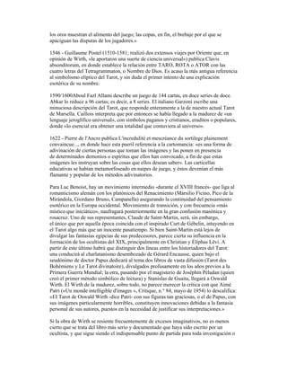 los oros muestran el alimento del juego; las copas, en fin, el brebaje por el que se
apaciguan las disputas de los jugadores.»
1546 - Guillaume Postel (1510-1581; realizó dos extensos viajes por Oriente que, en
opinión de Wirth, «le aportaron una suerte de ciencia universal») publica Clavis
absonditorum, en donde establece la relación entre TARO, ROTA o ATOR con las
cuatro letras del Tetragrammaton, o Nombre de Dios. Es acaso la más antigua referencia
al simbolismo elíptico del Tarot, y sin duda el primer intento de una explicación
esotérica de su nombre.
1590/1600Aboul Fazl Allami describe un juego de 144 cartas, en doce series de doce.
Abkar lo reduce a 96 cartas; es decir, a 8 series. El italiano Garzoni escribe una
minuciosa descripción del Tarot, que responde enteramente a la de nuestro actual Tarot
de Marsella. Caillois interpreta que por entonces se había llegado a la madurez de «un
lenguaje jeroglífico universal», con símbolos paganos y cristianos, eruditos o populares,
donde «lo esencial era obtener una totalidad que contuviera al universo».
1622 - Pierre de l'Ancre publica L'incredulité et mescréance du sortilege plainement
convaincue..., en donde hace esta pueril referencia a la cartomancia: «es una forma de
adivinación de ciertas personas que toman las imágenes y las ponen en presencia
de determinados demonios o espíritus que ellos han convocado, a fin de que estas
imágenes les instruyan sobre las cosas que ellos desean saber». Las carticellas
educativas se habían metamorfoseado en naipes de juego, y éstos devenían el más
flamante y popular de los métodos adivinatorios.
Para Luc Benoist, hay un movimiento intermedio -durante el XVIII francés- que liga al
romanticismo alemán con los platónicos del Renacimiento (Marsilio Ficino, Pico de la
Mirándola, Giordano Bruno, Campanella) asegurando la continuidad del pensamiento
esotérico en la Europa occidental. Movimiento de transición, y con frecuencia «más
místico que iniciático», naufragará posteriormente en la gran confusión masónica y
rosacruz. Uno de sus representantes, Claude de Saint-Martin, será, sin embargo,
el único que por aquella época coincida con el inspirado Curt de Gébelin, intuyendo en
el Tarot algo más que un inocente pasatiempo. Si bien Saint-Martin está lejos de
divulgar las fantasías egipcias de sus predecesores, parece cierta su influencia en la
formación de los ocultistas del XIX, principalmente en Christian y Éliphas Lévi. A
partir de este último habrá que distinguir dos líneas entre los historiadores del Tarot:
una conducirá al charlatanismo desembozado de Gérard Encausse, quien bajo el
seudónimo de doctor Papus dedicará al tema dos libros de vasta difusión (Tarot des
Bohémiens y Le Tarot divinatoire), divulgados profusamente en los años previos a la
Primera Guerra Mundial; la otra, pasando por el magisterio de Joséphin Péladan (quien
creó el primer método simbólico de lectura) y Stanislas de Guaita, llegará a Oswald
Wirth. El Wirth de la madurez, sobre todo, no parece merecer la crítica con que Aimé
Patri («Un monde intelligible d'images », Critique, n.° 84, mayo de 1954) lo descalifica:
«EI Tarot de Oswald Wirth -dice Patri- con sus figuras tan graciosas, o el de Papus, con
sus imágenes particularmente horribles, constituyen innovaciones debidas a la fantasía
personal de sus autores, puestos en la necesidad de justificar sus interpretaciones.»
Si la obra de Wirth se resiente frecuentemente de excesos imaginativos, no es menos
cierto que se trata del libro más serio y documentado que haya sido escrito por un
ocultista, y que sigue siendo el indispensable punto de partida para toda investigación o

 