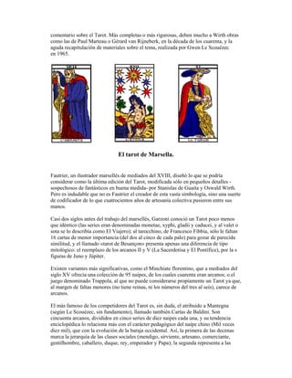 comentario sobre el Tarot. Más completas o más rigurosas, deben mucho a Wirth obras
como las de Paul Marteau o Gérard van Rijneberk, en la década de los cuarenta, y la
aguda recapitulación de materiales sobre el tema, realizada por Gwen Le Scouézec
en 1965.

El tarot de Marsella.

Fautrier, un ilustrador marsellés de mediados del XVIII, diseñó lo que se podría
considerar como la última edición del Tarot, modificada sólo en pequeños detalles sospechosos de fantásticos en buena medida- por Stanislas de Guaita y Oswald Wirth.
Pero es indudable que no es Fautrier el creador de esta vasta simbología, sino una suerte
de codificador de lo que cuatrocientos años de artesanía colectiva pusieron entre sus
manos.
Casi dos siglos antes del trabajo del marsellés, Garzoni conoció un Tarot poco menos
que idéntico (las series eran denominadas monetae, xyphi, gladii y caducei, y al valet o
sota se lo describía como El Viajero); al tarocchino, de Francesco Fibbia, sólo le faltan
16 cartas de menor importancia (del dos al cinco de cada palo) para gozar de parecida
similitud, y el llamado «tarot de Besançon» presenta apenas una diferencia de tipo
mitológico: el reemplazo de los arcanos II y V (La Sacerdotisa y El Pontífice), por la s
figuras de Juno y Júpiter.
Existen variantes más significativas, como el Minchiate florentino, que a mediados del
siglo XV ofrecía una colección de 95 naipes, de los cuales cuarenta eran arcanos; o el
juego denominado Trappola, al que no puede considerarse propiamente un Tarot ya que,
al margen de faltas menores (no tiene reinas, ni los números del tres al seis), carece de
arcanos.
El más famoso de los competidores del Tarot es, sin duda, el atribuido a Mantegna
(según Le Scouézec, sin fundamento), llamado también Cartas de Baldini. Son
cincuenta arcanos, divididos en cinco series de diez naipes cada una, y su tendencia
enciclopédica lo relaciona más con el carácter pedagógico del naipe chino (Mil veces
diez mil), que con la evolución de la baraja occidental. Así, la primera de las decenas
marca la jerarquía de las clases sociales (mendigo, sirviente, artesano, comerciante,
gentilhombre, caballero, duque, rey, emperador y Papa); la segunda representa a las

 