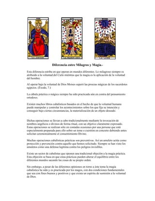 Diferencia entre Milagros y Magia.Esta diferencia estriba en que operan en mundos diferentes. Lo milagroso siempre es
atribuido a la voluntad del Cielo miéntras que la magia es la aplicación de la voluntad
del hombre.
Al operar bajo la voluntad de Dios Moises superó las proezas mágicas de los sacerdotes
egipcios. (Éxodo, 7.)
La cábala práctica o mágica siempre ha sido practicada aún en contra del pensamiento
ortodoxo.
Existen muchos libros cabalísticos basados en el hecho de que la voluntad humana
puede manipular y controlar los acontecimientos sobre los que fija su intención y
conseguir bajo ciertas circunstancias, la materialización de un objeto deseado.

Dichas operaciones se llevan a cabo tradicionalmente mediante la invocación de
nombres angélicos o divinos de forma ritual, con un objetivo claramente expresado.
Estas operaciones se realizan sólo en contadas ocasiones por una persona que está
especialmente preparada para ello sobre un tema o cuestión en concreto debiendo antes
solicitar ceremonialmente el consentimiento Divino.
Muchas operaciones cabalísticas prácticas son preventivas. Así un amuleto actúa como
protección y prevención contra aquello que hemos solicitado. Siempre se han visto los
amuletos como una defensa legítima contra los peligros invisibles.
Existe un sector de cabalístas que oponen una tradicional objeción a la magia práctica.
Esta objeción se basa en que estas prácticas pueden alterar el equilibrio entre los
diferentes mundos sacando las cosas de su propio orden.
Sin embargo, a pesar de las diferentes opiniones en torno a éste tema la magia
cabalística ha sido y es practicada por los magos, con dos condiciones fundamentales
que sea con fines buenos y positivos y que exista un espíritu de sumisión a la voluntad
de Dios.

 