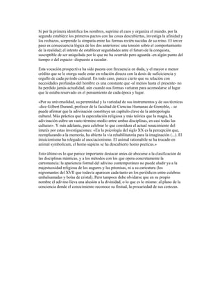 Si por la primera identifica los nombres, suprime el caos y organiza el mundo, por la
segunda establece los primeros pactos con las cosas descubiertas, investiga la afinidad y
los rechazos, sorprende la simpatía entre las formas recién nacidas de su reino. El tercer
paso es consecuencia lógica de los dos anteriores: una tensión sobre el comportamiento
de la realidad; el intento de establecer seguridades ante el futuro de la conquista,
susceptible de ser aniquilada por lo que no ha ocurrido pero aguarda -en algún punto del
tiempo o del espacio- dispuesto a suceder.
Esta vocación prospectiva ha sido puesta con frecuencia en duda, y el mayor o menor
crédito que se le otorga suele estar en relación directa con la dosis de suficiciencia y
orgullo de cada período cultural. En todo caso, parece cierto que su relación con
necesidades profundas del hombre es una constante que -al menos hasta el presente- no
ha perdido jamás actualidad, aún cuando sus formas variaran para acomodarse al lugar
que le estaba reservado en el pensamiento de cada época y lugar.
«Por su universalidad, su perennidad y la variedad de sus instrumentos y de sus técnicas
-dice Gilbert Durand, profesor de la facultad de Ciencias Humanas de Grenoble, - se
puede afirmar que la adivinación constituye un capítulo clave de la antropología
cultural. Más práctica que la especulación religiosa y más teórica que la magia, la
adivinación cubre un vasto término medio entre ambas disciplinas, en casi todas las
culturas». Y más adelante, para celebrar lo que considera el actual renacimiento del
interés por estas investigaciones: «En la psicología del siglo XX es la percepción que,
reemplazando a la memoria, ha abierto la vía rehabilitatoria para la imaginación (...). El
intuicionismo ha relegado al asociacionismo. El animal rationabile se ha trocado en
animal symbolicum, el homo sapiens se ha descubierto homo poeticus.»
Esto último es lo que parece importante destacar antes de abocarse a la clasificación de
las disciplinas mánticas, y a los métodos con los que opera concretamente la
cartomancia: la apariencia formal del adivino contemporáneo no puede aludir ya a la
majestuosidad religiosa de los augures y las pitonisas, ni a su caricatura (los
nigromantes del XVII que todavía aparecen cada tanto en los periódicos entre culebras
embalsamadas y bolas de cristal). Pero tampoco debe olvidarse que en su propio
nombre el adivino lleva una alusión a la divinidad, o lo que es lo mismo: al plano de la
conciencia donde el conocimiento reconoce su finitud, la precariedad de sus certezas.

 