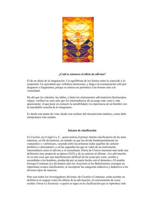 ¿Cuál es entonces el oficio de adivino?
El de un atleta de la imaginación. Un equilibrista de los límites entre lo conocido y lo
conjetural. Un ejecutante que verbaliza intuiciones, y llega a la comunicación sólo por
desgarros o fragmentos, porque su música no pertenece a las formas sino a la
virtualidad.
De ahí que los oráculos, las tablas, y hasta los instrumentos adivinatorios (horóscopos,
naipes, varillas) no sean más que los intermediarios de un juego más vasto y más
apasionante: el que pone en contacto la sensibilidad y la experiencia de un hombre con
la inacabable cosecha de lo imaginario.
Es desde este punto de vista, desde este rechazo del mecanicismo mántico, como debe
interpretarse este estudio.

Intento de clasificación
Es Cicerón, en el siglo I a. C., quien realiza el primer intento clasificatorio de las artes
mánticas, en De divinatione, un tratado en que las divide fundamentalmente en
«naturales» y «artísticas», cayendo entre las primeras todas aquéllas de carácter
profético o alucinatorio, y en las segundas las que se valen de un instrumento
intermediario entre el adivino y el consultante. Pierre de l'Ancre intentará más tarde una
definición muy propia de su época (1622) y de su carácter al afirmar: «La adivinación
no es otra cosa que una manifestación artificial de las cosas por venir, ocultas y
escondidas a los hombres, producida por un pacto hecho con el demonio.» El erudito
Georges Contenau (La divination chez les Assyriens et les Babyloniens) consigue un
importante avance clasificatorio, al incorporar las categorías inductiva y deductiva a los
diversos tipos de mancias.
Pero casi todos los investigadores del tema -de Cicerón a Contenau- están acordes en
definitiva en asignar como fin último de la adivinación, el conocimiento de cosas
ocultas. Gwen Le Scouézec -a quien se sigue en la clasificación que se reproduce más

 