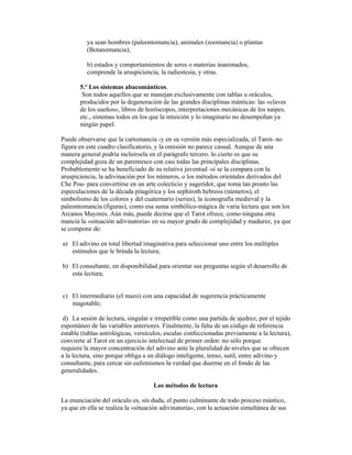 ya sean hombres (paleontomancia), animales (zoomancia) o plantas
(Botanomancia);
b) estados y comportamientos de seres o materias inanimados,
comprende la aruspiciencia, la radiestesia, y otras.
5.º Los sistemas abacománticos.
Son todos aquellos que se manejan exclusivamente con tablas u oráculos,
producidos por la degeneración de las grandes disciplinas mánticas: las «claves
de los sueños», libros de horóscopos, interpretaciones mecánicas de los naipes,
etc., sistemas todos en los que la intuición y lo imaginario no desempeñan ya
ningún papel.
Puede observarse que la cartomancia -y en su versión más especializada, el Tarot- no
figura en este cuadro clasificatorio, y la omisión no parece casual. Aunque de una
manera general podría incluírsela en el parágrafo tercero. lo cierto es que su
complejidad goza de un parentesco con casi todas las principales disciplinas.
Probablemente se ha beneficiado de su relativa juventud -si se la compara con la
aruspiciencia, la adivinación por los números, o los métodos orientales derivados del
Che Pou- para convertirse en un arte colecticio y sugeridor, que toma tan pronto las
especulaciones de la década pitagórica y los sephiroth hebreos (números), el
simbolismo de los colores y del cuaternario (series), la iconografía medieval y la
paleontomancia (figuras), como esa suma simbólico-mágica de varia lectura que son los
Arcanos Mayores. Aún más, puede decirse que el Tarot ofrece, como ninguna otra
mancia la «situación adivinatoria» en su mayor grado de complejidad y madurez, ya que
se compone de:
a) El adivino en total libertad imaginativa para seleccionar uno entre los múltiples
estímulos que le brinda la lectura;
b) El consultante, en disponibilidad para orientar sus preguntas según el desarrollo de
esta lectura;

c) El intermediario (el mazo) con una capacidad de sugerencia prácticamente
inagotable;
d) La sesión de lectura, singular e irrepetible como una partida de ajedrez, por el tejido
espontáneo de las variables anteriores. Finalmente, la falta de un código de referencia
estable (tablas astrológicas, versículos, escalas confeccionadas previamente a la lectura),
convierte al Tarot en un ejercicio intelectual de primer orden: no sólo porque
requiere la mayor concentración del adivino ante la pluralidad de niveles que se ofrecen
a la lectura, sino porque obliga a un diálogo inteligente, tenso, sutil, entre adivino y
consultante, para cercar sin eufemismos la verdad que duerme en el fondo de las
generalidades.
Los métodos de lectura
La enunciación del oráculo es, sin duda, el punto culminante de todo proceso mántico,
ya que en ella se realiza la «situación adivinatoria», con la actuación simultánea de sus

 