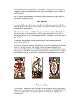 tres integrantes (adivino intermediario - consultante). Los especialistas recomiendan a
los actores la mayor espontaneidad dentro de la precisión, para que el lance obtenga su
máxima eficacia.
Así, las «obligaciones» del pacto adivinatorio, podrían resumirse para cada una de las
partes, más o menos como sigue:
Para el adivino:
1) Antes de hablar, debe obtener una visión de conjunto de la mesa, en el sentido de
haber observado las principales fuerzas en tensión: un punto de partida correcto, facilita
el despliegue de la imaginación;
2) la lectura no es previa a su verbalización, sino simultánea con ésta. Aferrarse a uno
sólo de los planos de significados que le ofrece la mesa, puede resultar fatal para el
adivino, que perdería así su principal arma prospectiva: el asombro y la sorpresa ante lo
que va leyendo;
3) nunca hay que forzar una lectura: es preferible una interpretación pobre a una
interpretación deshonesta;
4) la función del oráculo es sugerir, no determinar. El adivino que transmite literalmente
lo que cree percibir, lo ignora todo sobre la adivinación, ya que el manejo de un
intermediario simbólico produce inevitablemente un lenguaje desverbalizado, en el que
la riqueza de los contenidos sólo puede ser transmitida por alusiones (esta es la razón de
la ambigüedad verbal de las palabras de encantamiento, los vaticinios y las profecías).

Para el consultante:
1) la precisión y amplitud con que se formulen las preguntas, son factores básicos para
el éxito de la consulta. Preguntas como «¿Qué me sucederá?», o «¿Tendré fortuna?», no
son válidas porque aluden a un segmento operativo tan vasto como la propia vida
del consultante,

 