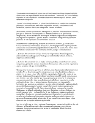 2) debe tener en cuenta que la «situación adivinatoria» es un diálogo, cuya versatilidad
se enriquece con la participación activa del consultante. Cuanto más rico y detallado sea
el planteo de éste, mayor será el número de variables a manejar por el adivino, y más
exhaustiva la respuesta;
3) como todo diálogo tentativo, la «situación adivinatoria» es también una entrevista
psicológica. El consultante debe evitar los planteos frívolos y las contradicciones
deliberadas, que sólo conducirán a respuestas carentes de interés.
Básicamente, adivino y consultante deben partir de parecidos niveles de intencionalidad,
para que la entrevista sea homogénea. Se trata en definitiva de un ejercicio de
imaginación y de una prospección psicológica, interpretados por un dúo que ignora la
mayor parte de la partitura a ejecutar. Es fácil comprender la importancia que en una
propuesta de este tipo tienen los instrumentos afinados.
Piotr Demiánovich Ouspensky, partiendo de un análisis esotérico, y Juan-Eduardo
Cirlot, comentando la relación del Tarot con la psicología profunda, llegan a parecidas
conclusiones en cuanto a lo que podría llamarse el criterio de lectura. Una misma mesa
podría leerse así en dos niveles totalmente distintos, aunque complementarios:
1. Relación del consultante consigo mismo, investigación del desarrollo personal,
análisis de la búsqueda y posterior hallazgo de la identidad (vía lunar, abstracta,
experiencia intransferible).
2. Relación del consultante con su medio ambiente; lucha o desarrollo con los demás,
competencia, profesión, amores, situación en el mundo (vía solar, concreta, experiencia
que no se realiza más que compartiéndola).
Queda por ver el proceso operativo de la lectura, para el cual pueden adoptarse diversos
métodos. No se describirán aquí los más populares de entre ellos (italiano, francés,
gitano) por su escaso o nulo valor simbólico y psicológico. Todos ellos parten de una
carencia fundamental: la asignación de un valor fijo e inmutable a cada carta, reducido
casi siempre a una tabla oracular que puede aprenderse de memoria. Es notable que
estos precarios métodos sigan gozando de un reiterado fervor mayoritario, pero la
explicación de ese éxito es tan simple como ellos mismos: a la manera de los
horóscopos que aparecen en periódicos y revistas, están estructurados según un cálculo
de probabilidades que cubre bastante bien el relativamente modesto campo de las
expectativas humanas (Granville Baker demostró alguna vez que en las obras de
Shakespeare se daban la totalidad de situaciones dramáticas posibles: el número era
asombrosamente bajo, y explica el hecho de que Shakespeare siga estrenando con
regularidad). Se sabe, por otra parte, que la percepción es selectiva, y todo hombre
escucha aproximadamente lo que quiere escuchar: un buen pronóstico y dos o tres
cercanos, alcanzan a producir la impresión de una buena lectura, entre diez o veinte
disparates que no pueden relacionarse con nada.
Los tres métodos que se citan a continuación parecen ser los menos dogmáticos, los más
abiertos a la libertad imaginativa. Pero tampoco deben tomarse como sistemas
acabados, sino como propuestas sobre las que la imaginación del adivino debe
disponerse a trabajar.

 