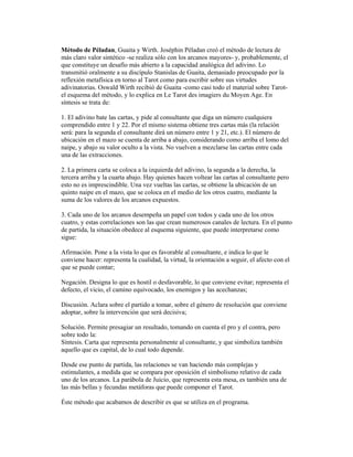 Método de Péladan, Guaita y Wirth. Joséphin Péladan creó el método de lectura de
más claro valor sintético -se realiza sólo con los arcanos mayores- y, probablemente, el
que constituye un desafío más abierto a la capacidad analógica del adivino. Lo
transmitió oralmente a su discípulo Stanislas de Guaita, demasiado preocupado por la
reflexión metafísica en torno al Tarot como para escribir sobre sus virtudes
adivinatorias. Oswald Wirth recibió de Guaita -como casi todo el material sobre Tarotel esquema del método, y lo explica en Le Tarot des imagiers du Moyen Age. En
síntesis se trata de:
1. El adivino bate las cartas, y pide al consultante que diga un número cualquiera
comprendido entre 1 y 22. Por el mismo sistema obtiene tres cartas más (la relación
será: para la segunda el consultante dirá un número entre 1 y 21, etc.). El número de
ubicación en el mazo se cuenta de arriba a abajo, considerando como arriba el lomo del
naipe, y abajo su valor oculto a la vista. No vuelven a mezclarse las cartas entre cada
una de las extracciones.
2. La primera carta se coloca a la izquierda del adivino, la segunda a la derecha, la
tercera arriba y la cuarta abajo. Hay quienes hacen voltear las cartas al consultante pero
esto no es imprescindible. Una vez vueltas las cartas, se obtiene la ubicación de un
quinto naipe en el mazo, que se coloca en el medio de los otros cuatro, mediante la
suma de los valores de los arcanos expuestos.
3. Cada uno de los arcanos desempeña un papel con todos y cada uno de los otros
cuatro, y estas correlaciones son las que crean numerosos canales de lectura. En el punto
de partida, la situación obedece al esquema siguiente, que puede interpretarse como
sigue:
Afirmación. Pone a la vista lo que es favorable al consultante, e indica lo que le
conviene hacer: representa la cualidad, la virtud, la orientación a seguir, el afecto con el
que se puede contar;
Negación. Designa lo que es hostil o desfavorable, lo que conviene evitar; representa el
defecto, el vicio, el camino equivocado, los enemigos y las acechanzas;
Discusión. Aclara sobre el partido a tomar, sobre el género de resolución que conviene
adoptar, sobre la intervención que será decisiva;
Solución. Permite presagiar un resultado, tomando en cuenta el pro y el contra, pero
sobre todo la:
Síntesis. Carta que representa personalmente al consultante, y que simboliza también
aquello que es capital, de lo cual todo depende.
Desde ese punto de partida, las relaciones se van haciendo más complejas y
estimulantes, a medida que se compara por oposición el simbolismo relativo de cada
uno de los arcanos. La parábola de Juicio, que representa esta mesa, es también una de
las más bellas y fecundas metáforas que puede componer el Tarot.
Éste método que acabamos de describir es que se utiliza en el programa.

 