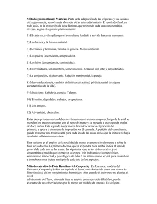 Método geomántico de Marteau. Parte de la adaptación de las «figuras» y las «casas»
de la geomancia, acaso la más abstracta de las artes adivinatoria. El resultado final, en
todo caso, es la extracción de doce láminas, que responde cada una a una temática
diversa, según el siguiente planteamiento:
1) El carácter, y el empleo que el consultante ha dado a su vida hasta ese momento.
2) Los bienes y la fortuna material.
3) Hermanos y hermanas, familia en general. Medio ambiente.
4) Los padres (ascendiente, antepasados).
5) Los hijos (descendencia, continuidad).
6) Enfermedades, servidumbres, sometimientos. Relación con jefes y subordinados.
7) La conjunción, el adversario. Relación matrimonial, la pareja.
8) Muerte (decadencia, cambios definitivos de actitud, pérdida parcial de alguna
característica de la vida).
9) Misticismo. Sabiduría, ciencia. Talento.
10) Triunfos, dignidades, trabajos, ocupaciones.
11) Los amigos.
12) Adversidad, obstáculos.
Estas doce primeras cartas deben ser forzosamente arcanos mayores, luego de lo cual se
mezclan los arcanos restantes con el resto del mazo y se procede a una segunda vuelta
de doce cartas. Este segundo naipe marca la tendencia hacia el porvenir del
primero, y apoya o desmiente la impresión por él causada. A petición del consultante,
puede extraerse una tercera carta para cada una de las casas en las que la lectura no haya
resultado suficientemente clara.
Una variante es el empleo de la totalidad del mazo, expuesto circularmente y sobre la
base de la docena. La primera docena, que se expondrá boca arriba, indica el sentido
general de cada una de las casas; las siguientes -que se servirán cerradas, y se
descubrirán a medida que lo precise la lectura- irán indicando el aspecto físico,
sentimental, intelectual y psicológico de éstas. Una última mano servirá para ensamblar
y corroborar esta lectura múltiple de cada uno de los aspectos.
Método extraído de Piotr Demiánovich Ouspensky. En Un nuevo modelo del
Universo, Ouspensky dedica un capítulo al Tarot, considerándolo como una suerte de
libro sintético de los conocimientos herméticos. Aún cuando el autor ruso no plantea el
nivel
adivinatorio del Tarot, sino más bien su empleo como ejercicio filosófico, puede
extraerse de sus observaciones por lo menos un modelo de «mesa». Es la figura

 
