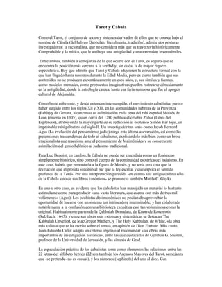Tarot y Cábala
Como el Tarot, el conjunto de textos y sistemas derivados de ellos que se conoce bajo el
nombre de Cábala (del hebreo Qabbalah; literalmente, tradición), admite dos posturas
investigadoras: la racionalista, que no considera más que su trayectoria históricamente
Comprobable y la mítica, que le atribuye una antigüedad y una extensión inverosímiles.
Entre ambas, también a semejanza de lo que ocurre con el Tarot, es seguro que se
encuentra la posición más cercana a la verdad y, sin duda, la de mayor riqueza
especulativa. Hay que admitir que Tarot y Cábala adquieren la estructura formal con la
que han llegado hasta nosotros durante la Edad Media, pero es cierto también que sus
contenidos no se producen espontáneamente en esos años, y, sus símiles y fuentes,
como modelos mentales, como propuestas imaginativas pueden rastrearse cómodamente
en la antigüedad, desde la astrología caldea, hasta esa feria suntuosa que fue el apogeo
cultural de Alejandría.
Como brote coherente, y desde entonces interrumpido, el movimiento cabalístico parece
haber surgido entre los siglos Xll y Xlll, en las comunidades hebreas de la Provenza
(Bahir) y de Gerona, alcanzando su culminación en la obra del rabí español Moisés de
León (muerto en 1305), quien cerca del 1280 publica el célebre Zohar (Libro del
Esplendor), atribuyendo la mayor parte de su redacción al esotérico Simón Bar Iojai, un
improbable rabí palestino del siglo II. Un investigador tan serio como Jacob Bernard
Agus (La evolución del pensamiento judío) niega esta última aseveración, así como las
pretensiones trascendentes de todo el cabalismo, explicándolo más bien como un brote
irracionalista que reacciona ante el pensamiento de Maimónides y su consecuente
asimilación del genio helénico al judaísmo tradicional.
Para Luc Benoist, en cambio, la Cábala no puede ser entendida como un fenómeno
simplemente histórico, sino como el cuerpo de la continuidad esotérica del judaísmo. En
este caso, habría que remontarla a la figura de Moisés, y no sería otra cosa que la
revelación que el profeta «recibió al par que la ley escrita, y que explica el sentido
profundo de la Torá». Por una interpretación parecida -en cuanto a la antigüedad no sólo
de la Cábala sino de sus libros canónicos- se pronuncia también Matila C. Ghyka.
En uno u otro caso, es evidente que los cabalistas han manejado un material lo bastante
estimulante como para producir «una vasta literatura, que cuenta con más de tres mil
volúmenes» (Agus). Los ocultistas decimonónicos no podían desaprovechar la
oportunidad de hacerse con un sistema tan intrincado e interminable, y han colaborado
notablemente a la confusión con una biblioteca exegética casi tan voluminosa como la
original. Habitualmente parten de la Qabbalah Denudata, de Knorr de Rosenroth
(Sulzbach, 1645), y entre sus obras más extensas y sistemáticas se destacan The
Kabbalah Unveiled, de MacGregor Mathers, y The Holy Kabbalah, de White, «la obra
más valiosa que se ha escrito sobre el tema», en opinión de Dion Fortune. Más cauto,
Juan-Eduardo Cirlot adopta un criterio objetivo al recomendar «las obras más
importantes de investigación histórica», entre las que destaca las de Gershon G. Sholem,
profesor de la Universidad de Jerusalén, y las síntesis de Grad.
La especulación práctica de los cabalistas toma como elementos las relaciones entre las
22 letras del alfabeto hebreo (22 son también los Arcanos Mayores del Tarot, semejanza
que -se pretende- no es casual), y los números (sephiroth) del uno al diez. Con

 